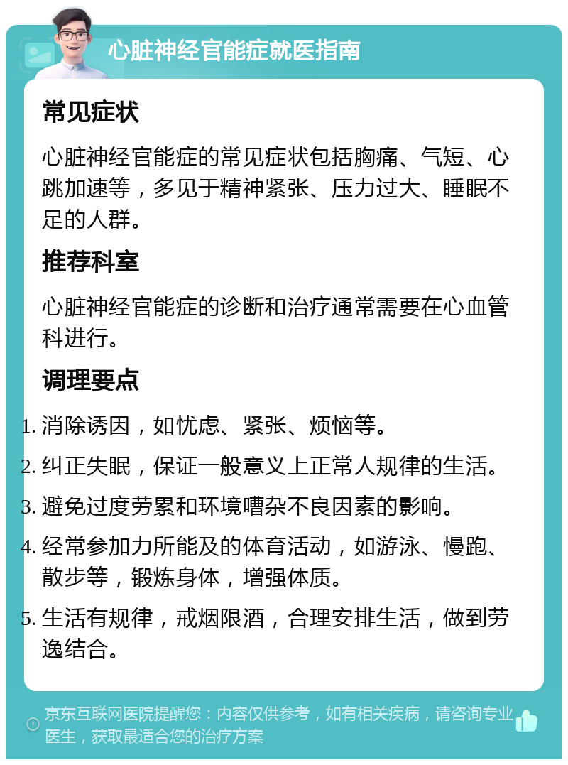 心脏神经官能症就医指南 常见症状 心脏神经官能症的常见症状包括胸痛、气短、心跳加速等，多见于精神紧张、压力过大、睡眠不足的人群。 推荐科室 心脏神经官能症的诊断和治疗通常需要在心血管科进行。 调理要点 消除诱因，如忧虑、紧张、烦恼等。 纠正失眠，保证一般意义上正常人规律的生活。 避免过度劳累和环境嘈杂不良因素的影响。 经常参加力所能及的体育活动，如游泳、慢跑、散步等，锻炼身体，增强体质。 生活有规律，戒烟限酒，合理安排生活，做到劳逸结合。