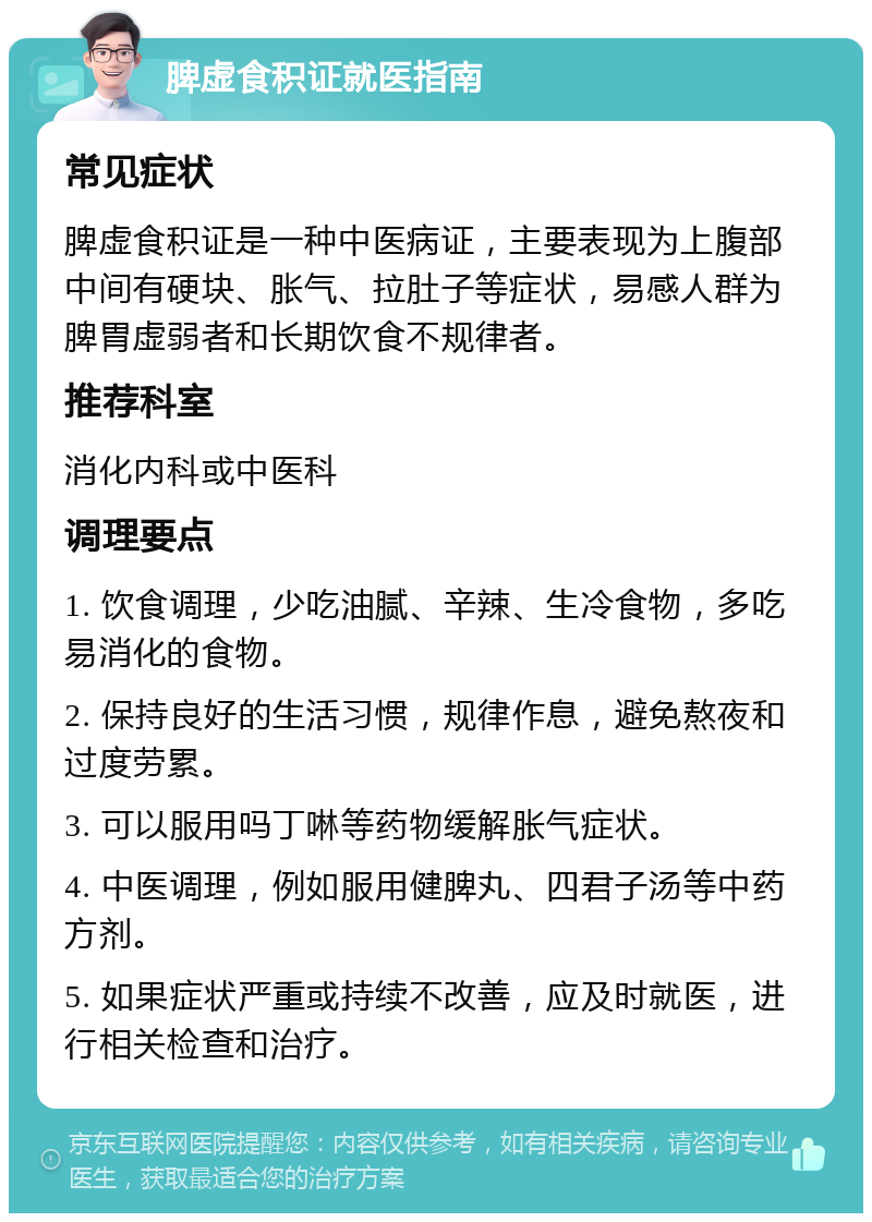 脾虚食积证就医指南 常见症状 脾虚食积证是一种中医病证，主要表现为上腹部中间有硬块、胀气、拉肚子等症状，易感人群为脾胃虚弱者和长期饮食不规律者。 推荐科室 消化内科或中医科 调理要点 1. 饮食调理，少吃油腻、辛辣、生冷食物，多吃易消化的食物。 2. 保持良好的生活习惯，规律作息，避免熬夜和过度劳累。 3. 可以服用吗丁啉等药物缓解胀气症状。 4. 中医调理，例如服用健脾丸、四君子汤等中药方剂。 5. 如果症状严重或持续不改善，应及时就医，进行相关检查和治疗。