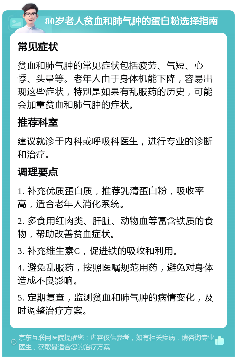 80岁老人贫血和肺气肿的蛋白粉选择指南 常见症状 贫血和肺气肿的常见症状包括疲劳、气短、心悸、头晕等。老年人由于身体机能下降，容易出现这些症状，特别是如果有乱服药的历史，可能会加重贫血和肺气肿的症状。 推荐科室 建议就诊于内科或呼吸科医生，进行专业的诊断和治疗。 调理要点 1. 补充优质蛋白质，推荐乳清蛋白粉，吸收率高，适合老年人消化系统。 2. 多食用红肉类、肝脏、动物血等富含铁质的食物，帮助改善贫血症状。 3. 补充维生素C，促进铁的吸收和利用。 4. 避免乱服药，按照医嘱规范用药，避免对身体造成不良影响。 5. 定期复查，监测贫血和肺气肿的病情变化，及时调整治疗方案。