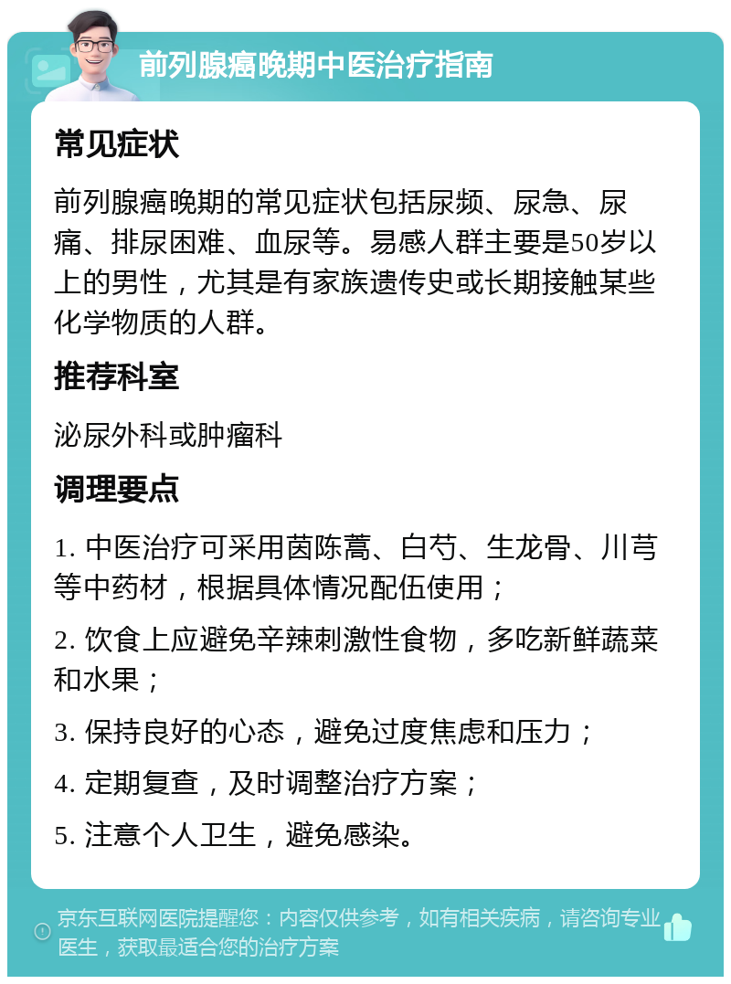 前列腺癌晚期中医治疗指南 常见症状 前列腺癌晚期的常见症状包括尿频、尿急、尿痛、排尿困难、血尿等。易感人群主要是50岁以上的男性，尤其是有家族遗传史或长期接触某些化学物质的人群。 推荐科室 泌尿外科或肿瘤科 调理要点 1. 中医治疗可采用茵陈蒿、白芍、生龙骨、川芎等中药材，根据具体情况配伍使用； 2. 饮食上应避免辛辣刺激性食物，多吃新鲜蔬菜和水果； 3. 保持良好的心态，避免过度焦虑和压力； 4. 定期复查，及时调整治疗方案； 5. 注意个人卫生，避免感染。