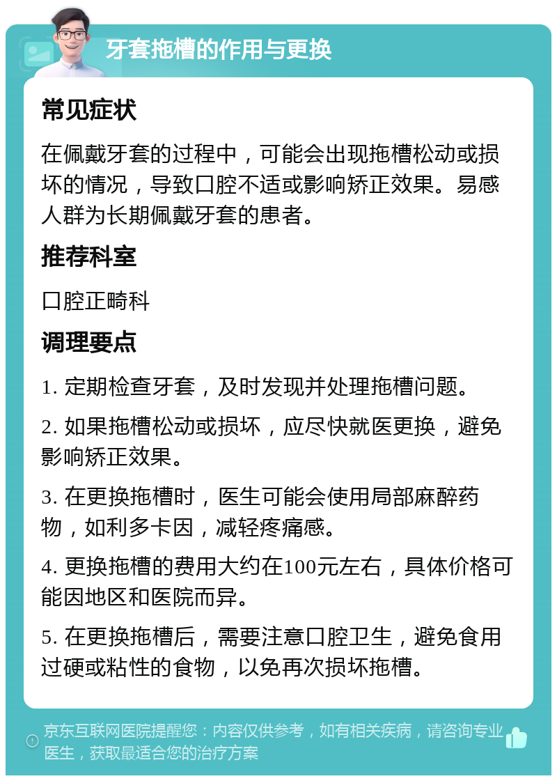 牙套拖槽的作用与更换 常见症状 在佩戴牙套的过程中，可能会出现拖槽松动或损坏的情况，导致口腔不适或影响矫正效果。易感人群为长期佩戴牙套的患者。 推荐科室 口腔正畸科 调理要点 1. 定期检查牙套，及时发现并处理拖槽问题。 2. 如果拖槽松动或损坏，应尽快就医更换，避免影响矫正效果。 3. 在更换拖槽时，医生可能会使用局部麻醉药物，如利多卡因，减轻疼痛感。 4. 更换拖槽的费用大约在100元左右，具体价格可能因地区和医院而异。 5. 在更换拖槽后，需要注意口腔卫生，避免食用过硬或粘性的食物，以免再次损坏拖槽。