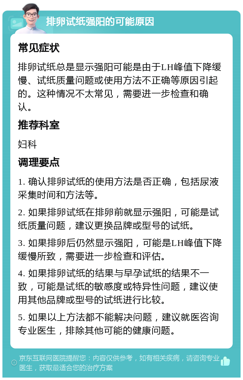 排卵试纸强阳的可能原因 常见症状 排卵试纸总是显示强阳可能是由于LH峰值下降缓慢、试纸质量问题或使用方法不正确等原因引起的。这种情况不太常见，需要进一步检查和确认。 推荐科室 妇科 调理要点 1. 确认排卵试纸的使用方法是否正确，包括尿液采集时间和方法等。 2. 如果排卵试纸在排卵前就显示强阳，可能是试纸质量问题，建议更换品牌或型号的试纸。 3. 如果排卵后仍然显示强阳，可能是LH峰值下降缓慢所致，需要进一步检查和评估。 4. 如果排卵试纸的结果与早孕试纸的结果不一致，可能是试纸的敏感度或特异性问题，建议使用其他品牌或型号的试纸进行比较。 5. 如果以上方法都不能解决问题，建议就医咨询专业医生，排除其他可能的健康问题。