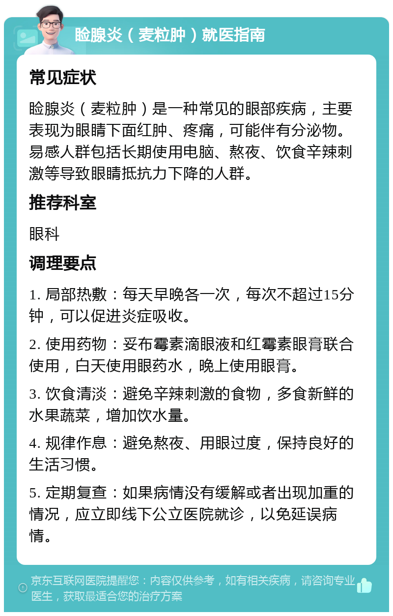 睑腺炎（麦粒肿）就医指南 常见症状 睑腺炎（麦粒肿）是一种常见的眼部疾病，主要表现为眼睛下面红肿、疼痛，可能伴有分泌物。易感人群包括长期使用电脑、熬夜、饮食辛辣刺激等导致眼睛抵抗力下降的人群。 推荐科室 眼科 调理要点 1. 局部热敷：每天早晚各一次，每次不超过15分钟，可以促进炎症吸收。 2. 使用药物：妥布霉素滴眼液和红霉素眼膏联合使用，白天使用眼药水，晚上使用眼膏。 3. 饮食清淡：避免辛辣刺激的食物，多食新鲜的水果蔬菜，增加饮水量。 4. 规律作息：避免熬夜、用眼过度，保持良好的生活习惯。 5. 定期复查：如果病情没有缓解或者出现加重的情况，应立即线下公立医院就诊，以免延误病情。