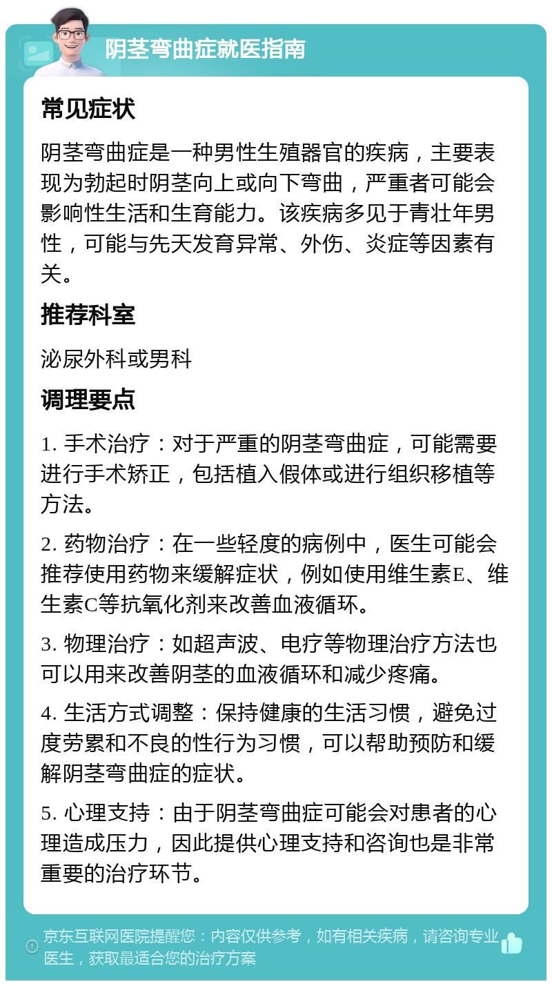 阴茎弯曲症就医指南 常见症状 阴茎弯曲症是一种男性生殖器官的疾病，主要表现为勃起时阴茎向上或向下弯曲，严重者可能会影响性生活和生育能力。该疾病多见于青壮年男性，可能与先天发育异常、外伤、炎症等因素有关。 推荐科室 泌尿外科或男科 调理要点 1. 手术治疗：对于严重的阴茎弯曲症，可能需要进行手术矫正，包括植入假体或进行组织移植等方法。 2. 药物治疗：在一些轻度的病例中，医生可能会推荐使用药物来缓解症状，例如使用维生素E、维生素C等抗氧化剂来改善血液循环。 3. 物理治疗：如超声波、电疗等物理治疗方法也可以用来改善阴茎的血液循环和减少疼痛。 4. 生活方式调整：保持健康的生活习惯，避免过度劳累和不良的性行为习惯，可以帮助预防和缓解阴茎弯曲症的症状。 5. 心理支持：由于阴茎弯曲症可能会对患者的心理造成压力，因此提供心理支持和咨询也是非常重要的治疗环节。