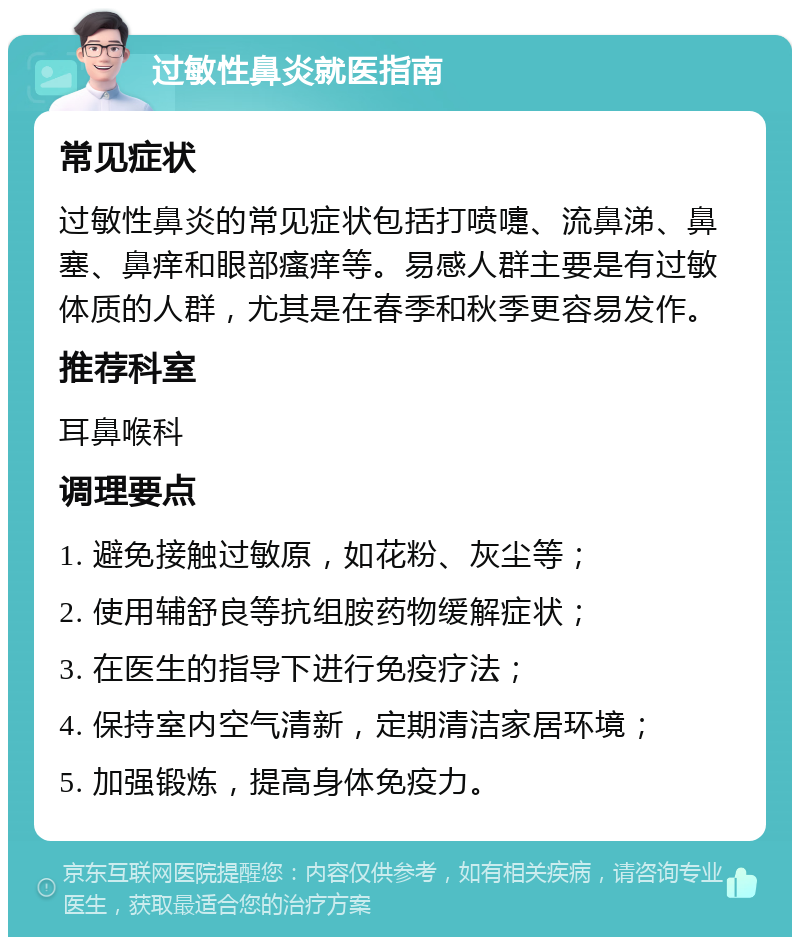 过敏性鼻炎就医指南 常见症状 过敏性鼻炎的常见症状包括打喷嚏、流鼻涕、鼻塞、鼻痒和眼部瘙痒等。易感人群主要是有过敏体质的人群，尤其是在春季和秋季更容易发作。 推荐科室 耳鼻喉科 调理要点 1. 避免接触过敏原，如花粉、灰尘等； 2. 使用辅舒良等抗组胺药物缓解症状； 3. 在医生的指导下进行免疫疗法； 4. 保持室内空气清新，定期清洁家居环境； 5. 加强锻炼，提高身体免疫力。