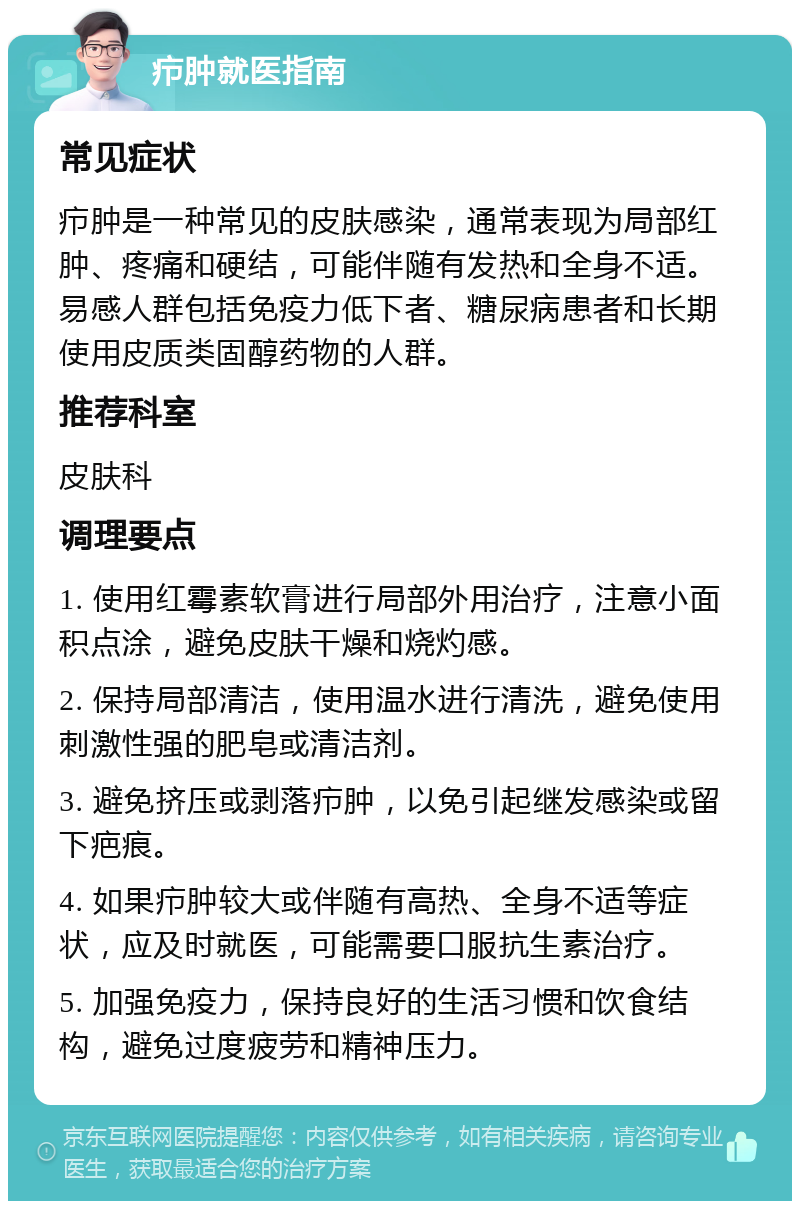 疖肿就医指南 常见症状 疖肿是一种常见的皮肤感染，通常表现为局部红肿、疼痛和硬结，可能伴随有发热和全身不适。易感人群包括免疫力低下者、糖尿病患者和长期使用皮质类固醇药物的人群。 推荐科室 皮肤科 调理要点 1. 使用红霉素软膏进行局部外用治疗，注意小面积点涂，避免皮肤干燥和烧灼感。 2. 保持局部清洁，使用温水进行清洗，避免使用刺激性强的肥皂或清洁剂。 3. 避免挤压或剥落疖肿，以免引起继发感染或留下疤痕。 4. 如果疖肿较大或伴随有高热、全身不适等症状，应及时就医，可能需要口服抗生素治疗。 5. 加强免疫力，保持良好的生活习惯和饮食结构，避免过度疲劳和精神压力。