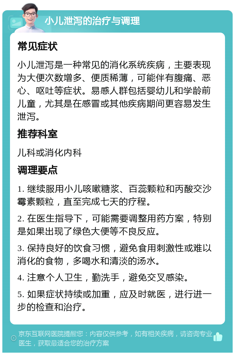 小儿泄泻的治疗与调理 常见症状 小儿泄泻是一种常见的消化系统疾病，主要表现为大便次数增多、便质稀薄，可能伴有腹痛、恶心、呕吐等症状。易感人群包括婴幼儿和学龄前儿童，尤其是在感冒或其他疾病期间更容易发生泄泻。 推荐科室 儿科或消化内科 调理要点 1. 继续服用小儿咳嗽糖浆、百蕊颗粒和丙酸交沙霉素颗粒，直至完成七天的疗程。 2. 在医生指导下，可能需要调整用药方案，特别是如果出现了绿色大便等不良反应。 3. 保持良好的饮食习惯，避免食用刺激性或难以消化的食物，多喝水和清淡的汤水。 4. 注意个人卫生，勤洗手，避免交叉感染。 5. 如果症状持续或加重，应及时就医，进行进一步的检查和治疗。