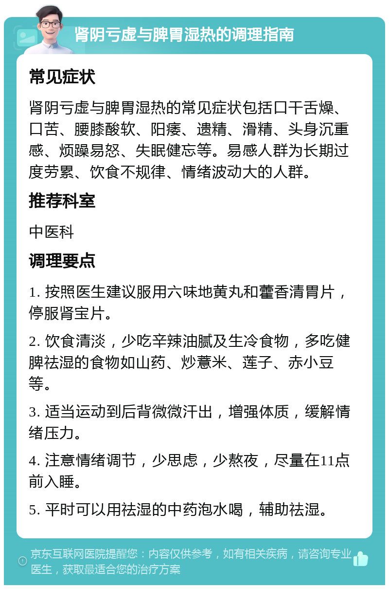 肾阴亏虚与脾胃湿热的调理指南 常见症状 肾阴亏虚与脾胃湿热的常见症状包括口干舌燥、口苦、腰膝酸软、阳痿、遗精、滑精、头身沉重感、烦躁易怒、失眠健忘等。易感人群为长期过度劳累、饮食不规律、情绪波动大的人群。 推荐科室 中医科 调理要点 1. 按照医生建议服用六味地黄丸和藿香清胃片，停服肾宝片。 2. 饮食清淡，少吃辛辣油腻及生冷食物，多吃健脾祛湿的食物如山药、炒薏米、莲子、赤小豆等。 3. 适当运动到后背微微汗出，增强体质，缓解情绪压力。 4. 注意情绪调节，少思虑，少熬夜，尽量在11点前入睡。 5. 平时可以用祛湿的中药泡水喝，辅助祛湿。