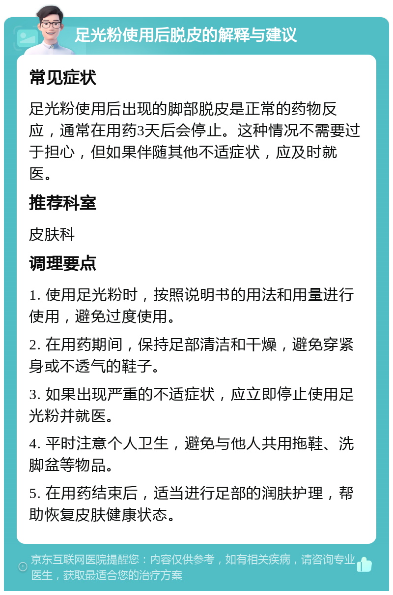 足光粉使用后脱皮的解释与建议 常见症状 足光粉使用后出现的脚部脱皮是正常的药物反应，通常在用药3天后会停止。这种情况不需要过于担心，但如果伴随其他不适症状，应及时就医。 推荐科室 皮肤科 调理要点 1. 使用足光粉时，按照说明书的用法和用量进行使用，避免过度使用。 2. 在用药期间，保持足部清洁和干燥，避免穿紧身或不透气的鞋子。 3. 如果出现严重的不适症状，应立即停止使用足光粉并就医。 4. 平时注意个人卫生，避免与他人共用拖鞋、洗脚盆等物品。 5. 在用药结束后，适当进行足部的润肤护理，帮助恢复皮肤健康状态。