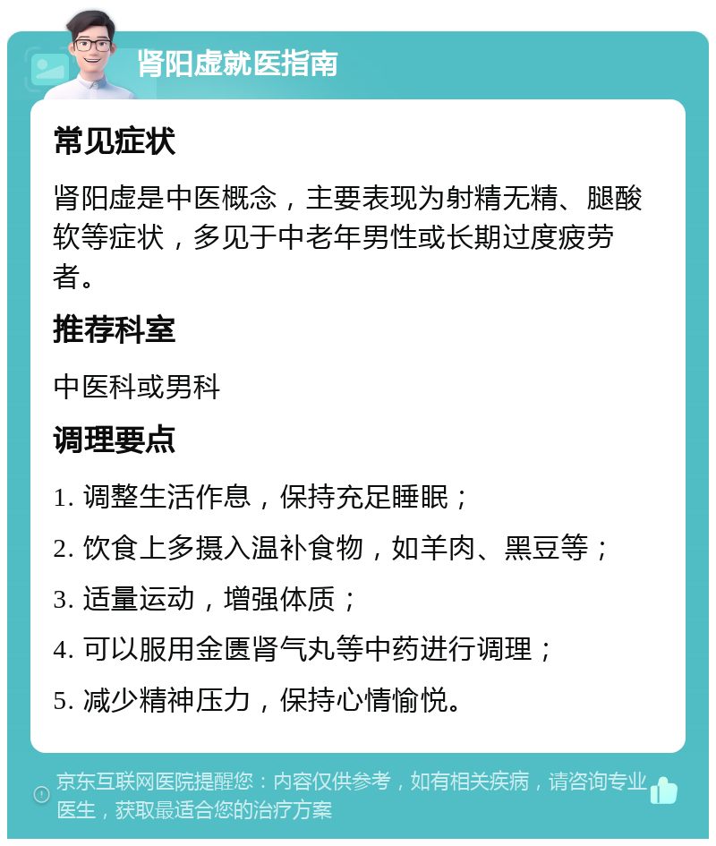 肾阳虚就医指南 常见症状 肾阳虚是中医概念，主要表现为射精无精、腿酸软等症状，多见于中老年男性或长期过度疲劳者。 推荐科室 中医科或男科 调理要点 1. 调整生活作息，保持充足睡眠； 2. 饮食上多摄入温补食物，如羊肉、黑豆等； 3. 适量运动，增强体质； 4. 可以服用金匮肾气丸等中药进行调理； 5. 减少精神压力，保持心情愉悦。