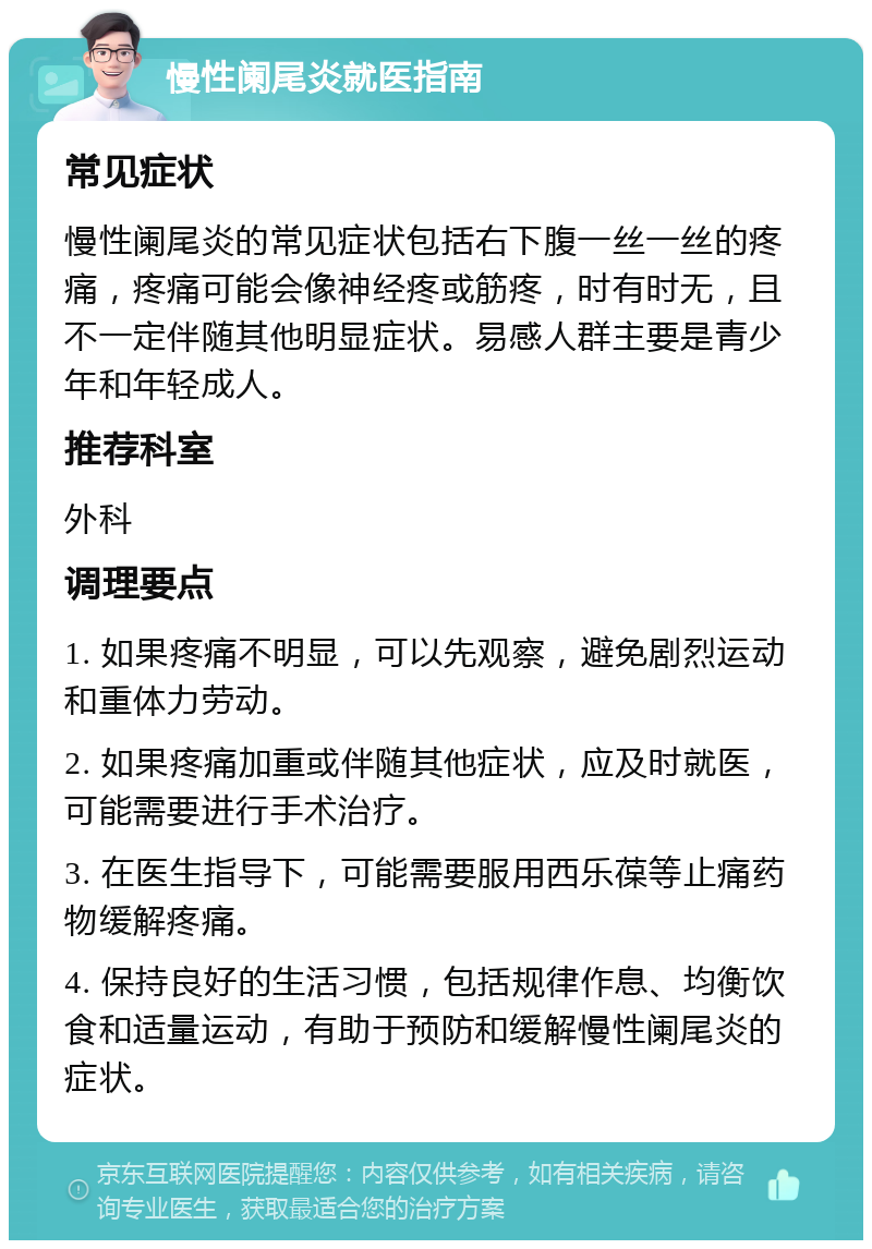 慢性阑尾炎就医指南 常见症状 慢性阑尾炎的常见症状包括右下腹一丝一丝的疼痛，疼痛可能会像神经疼或筋疼，时有时无，且不一定伴随其他明显症状。易感人群主要是青少年和年轻成人。 推荐科室 外科 调理要点 1. 如果疼痛不明显，可以先观察，避免剧烈运动和重体力劳动。 2. 如果疼痛加重或伴随其他症状，应及时就医，可能需要进行手术治疗。 3. 在医生指导下，可能需要服用西乐葆等止痛药物缓解疼痛。 4. 保持良好的生活习惯，包括规律作息、均衡饮食和适量运动，有助于预防和缓解慢性阑尾炎的症状。