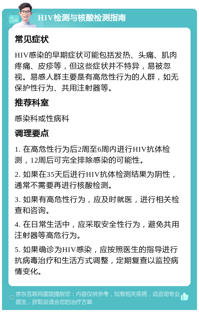 HIV检测与核酸检测指南 常见症状 HIV感染的早期症状可能包括发热、头痛、肌肉疼痛、皮疹等，但这些症状并不特异，易被忽视。易感人群主要是有高危性行为的人群，如无保护性行为、共用注射器等。 推荐科室 感染科或性病科 调理要点 1. 在高危性行为后2周至6周内进行HIV抗体检测，12周后可完全排除感染的可能性。 2. 如果在35天后进行HIV抗体检测结果为阴性，通常不需要再进行核酸检测。 3. 如果有高危性行为，应及时就医，进行相关检查和咨询。 4. 在日常生活中，应采取安全性行为，避免共用注射器等高危行为。 5. 如果确诊为HIV感染，应按照医生的指导进行抗病毒治疗和生活方式调整，定期复查以监控病情变化。