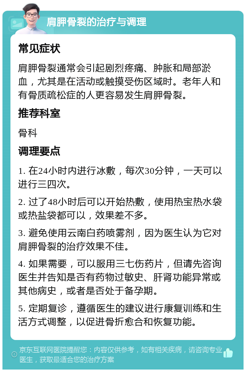 肩胛骨裂的治疗与调理 常见症状 肩胛骨裂通常会引起剧烈疼痛、肿胀和局部淤血，尤其是在活动或触摸受伤区域时。老年人和有骨质疏松症的人更容易发生肩胛骨裂。 推荐科室 骨科 调理要点 1. 在24小时内进行冰敷，每次30分钟，一天可以进行三四次。 2. 过了48小时后可以开始热敷，使用热宝热水袋或热盐袋都可以，效果差不多。 3. 避免使用云南白药喷雾剂，因为医生认为它对肩胛骨裂的治疗效果不佳。 4. 如果需要，可以服用三七伤药片，但请先咨询医生并告知是否有药物过敏史、肝肾功能异常或其他病史，或者是否处于备孕期。 5. 定期复诊，遵循医生的建议进行康复训练和生活方式调整，以促进骨折愈合和恢复功能。