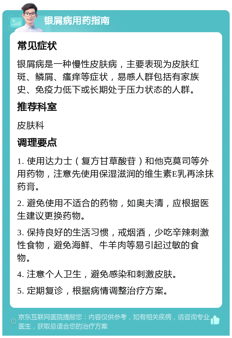 银屑病用药指南 常见症状 银屑病是一种慢性皮肤病，主要表现为皮肤红斑、鳞屑、瘙痒等症状，易感人群包括有家族史、免疫力低下或长期处于压力状态的人群。 推荐科室 皮肤科 调理要点 1. 使用达力士（复方甘草酸苷）和他克莫司等外用药物，注意先使用保湿滋润的维生素E乳再涂抹药膏。 2. 避免使用不适合的药物，如奥夫清，应根据医生建议更换药物。 3. 保持良好的生活习惯，戒烟酒，少吃辛辣刺激性食物，避免海鲜、牛羊肉等易引起过敏的食物。 4. 注意个人卫生，避免感染和刺激皮肤。 5. 定期复诊，根据病情调整治疗方案。