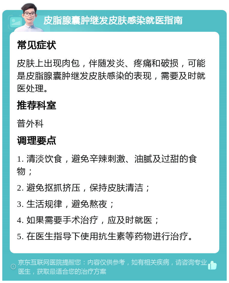 皮脂腺囊肿继发皮肤感染就医指南 常见症状 皮肤上出现肉包，伴随发炎、疼痛和破损，可能是皮脂腺囊肿继发皮肤感染的表现，需要及时就医处理。 推荐科室 普外科 调理要点 1. 清淡饮食，避免辛辣刺激、油腻及过甜的食物； 2. 避免抠抓挤压，保持皮肤清洁； 3. 生活规律，避免熬夜； 4. 如果需要手术治疗，应及时就医； 5. 在医生指导下使用抗生素等药物进行治疗。