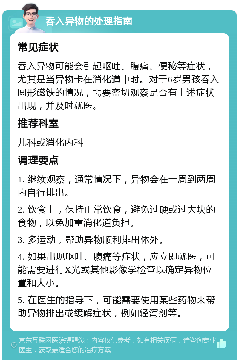 吞入异物的处理指南 常见症状 吞入异物可能会引起呕吐、腹痛、便秘等症状，尤其是当异物卡在消化道中时。对于6岁男孩吞入圆形磁铁的情况，需要密切观察是否有上述症状出现，并及时就医。 推荐科室 儿科或消化内科 调理要点 1. 继续观察，通常情况下，异物会在一周到两周内自行排出。 2. 饮食上，保持正常饮食，避免过硬或过大块的食物，以免加重消化道负担。 3. 多运动，帮助异物顺利排出体外。 4. 如果出现呕吐、腹痛等症状，应立即就医，可能需要进行X光或其他影像学检查以确定异物位置和大小。 5. 在医生的指导下，可能需要使用某些药物来帮助异物排出或缓解症状，例如轻泻剂等。