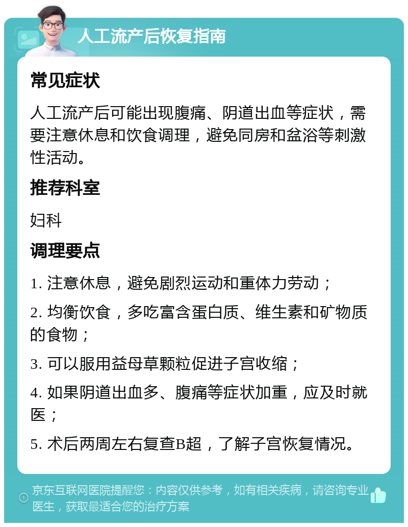 人工流产后恢复指南 常见症状 人工流产后可能出现腹痛、阴道出血等症状，需要注意休息和饮食调理，避免同房和盆浴等刺激性活动。 推荐科室 妇科 调理要点 1. 注意休息，避免剧烈运动和重体力劳动； 2. 均衡饮食，多吃富含蛋白质、维生素和矿物质的食物； 3. 可以服用益母草颗粒促进子宫收缩； 4. 如果阴道出血多、腹痛等症状加重，应及时就医； 5. 术后两周左右复查B超，了解子宫恢复情况。