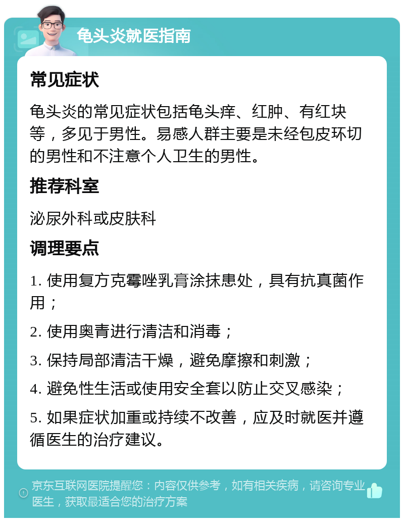 龟头炎就医指南 常见症状 龟头炎的常见症状包括龟头痒、红肿、有红块等，多见于男性。易感人群主要是未经包皮环切的男性和不注意个人卫生的男性。 推荐科室 泌尿外科或皮肤科 调理要点 1. 使用复方克霉唑乳膏涂抹患处，具有抗真菌作用； 2. 使用奥青进行清洁和消毒； 3. 保持局部清洁干燥，避免摩擦和刺激； 4. 避免性生活或使用安全套以防止交叉感染； 5. 如果症状加重或持续不改善，应及时就医并遵循医生的治疗建议。