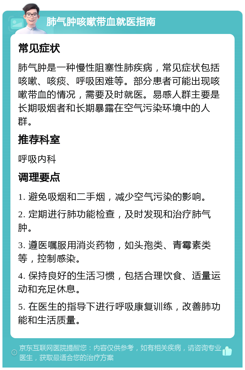 肺气肿咳嗽带血就医指南 常见症状 肺气肿是一种慢性阻塞性肺疾病，常见症状包括咳嗽、咳痰、呼吸困难等。部分患者可能出现咳嗽带血的情况，需要及时就医。易感人群主要是长期吸烟者和长期暴露在空气污染环境中的人群。 推荐科室 呼吸内科 调理要点 1. 避免吸烟和二手烟，减少空气污染的影响。 2. 定期进行肺功能检查，及时发现和治疗肺气肿。 3. 遵医嘱服用消炎药物，如头孢类、青霉素类等，控制感染。 4. 保持良好的生活习惯，包括合理饮食、适量运动和充足休息。 5. 在医生的指导下进行呼吸康复训练，改善肺功能和生活质量。