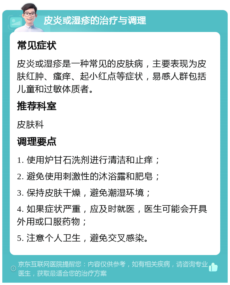 皮炎或湿疹的治疗与调理 常见症状 皮炎或湿疹是一种常见的皮肤病，主要表现为皮肤红肿、瘙痒、起小红点等症状，易感人群包括儿童和过敏体质者。 推荐科室 皮肤科 调理要点 1. 使用炉甘石洗剂进行清洁和止痒； 2. 避免使用刺激性的沐浴露和肥皂； 3. 保持皮肤干燥，避免潮湿环境； 4. 如果症状严重，应及时就医，医生可能会开具外用或口服药物； 5. 注意个人卫生，避免交叉感染。