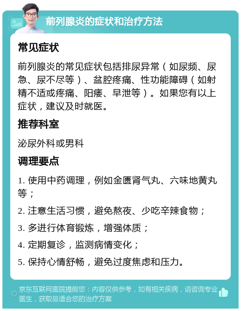 前列腺炎的症状和治疗方法 常见症状 前列腺炎的常见症状包括排尿异常（如尿频、尿急、尿不尽等）、盆腔疼痛、性功能障碍（如射精不适或疼痛、阳痿、早泄等）。如果您有以上症状，建议及时就医。 推荐科室 泌尿外科或男科 调理要点 1. 使用中药调理，例如金匮肾气丸、六味地黄丸等； 2. 注意生活习惯，避免熬夜、少吃辛辣食物； 3. 多进行体育锻炼，增强体质； 4. 定期复诊，监测病情变化； 5. 保持心情舒畅，避免过度焦虑和压力。