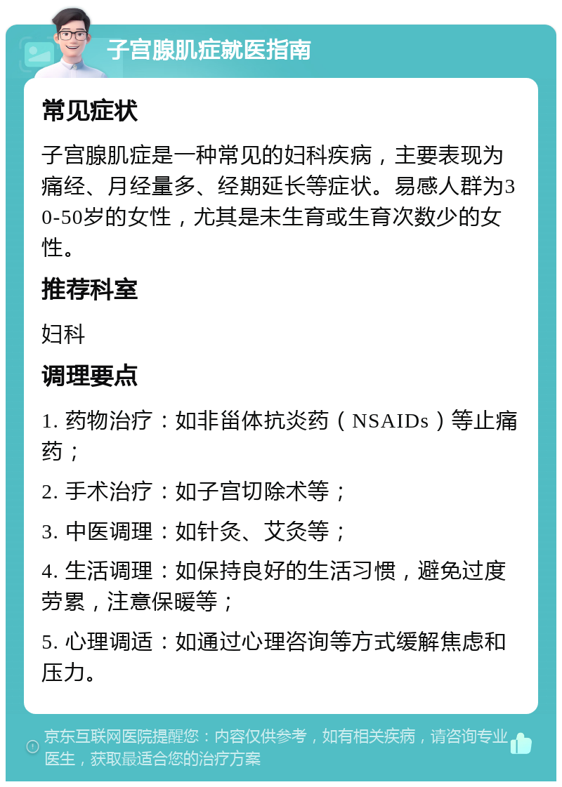 子宫腺肌症就医指南 常见症状 子宫腺肌症是一种常见的妇科疾病，主要表现为痛经、月经量多、经期延长等症状。易感人群为30-50岁的女性，尤其是未生育或生育次数少的女性。 推荐科室 妇科 调理要点 1. 药物治疗：如非甾体抗炎药（NSAIDs）等止痛药； 2. 手术治疗：如子宫切除术等； 3. 中医调理：如针灸、艾灸等； 4. 生活调理：如保持良好的生活习惯，避免过度劳累，注意保暖等； 5. 心理调适：如通过心理咨询等方式缓解焦虑和压力。