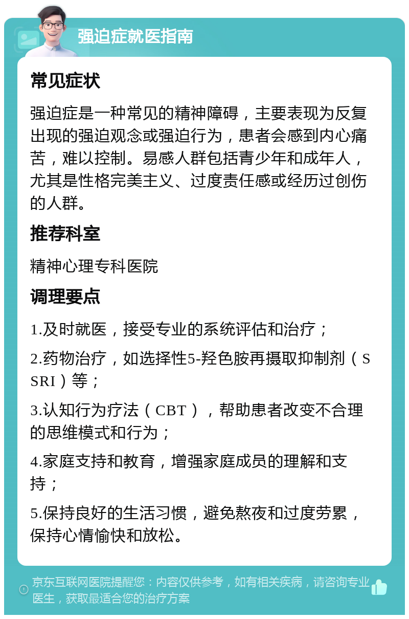 强迫症就医指南 常见症状 强迫症是一种常见的精神障碍，主要表现为反复出现的强迫观念或强迫行为，患者会感到内心痛苦，难以控制。易感人群包括青少年和成年人，尤其是性格完美主义、过度责任感或经历过创伤的人群。 推荐科室 精神心理专科医院 调理要点 1.及时就医，接受专业的系统评估和治疗； 2.药物治疗，如选择性5-羟色胺再摄取抑制剂（SSRI）等； 3.认知行为疗法（CBT），帮助患者改变不合理的思维模式和行为； 4.家庭支持和教育，增强家庭成员的理解和支持； 5.保持良好的生活习惯，避免熬夜和过度劳累，保持心情愉快和放松。