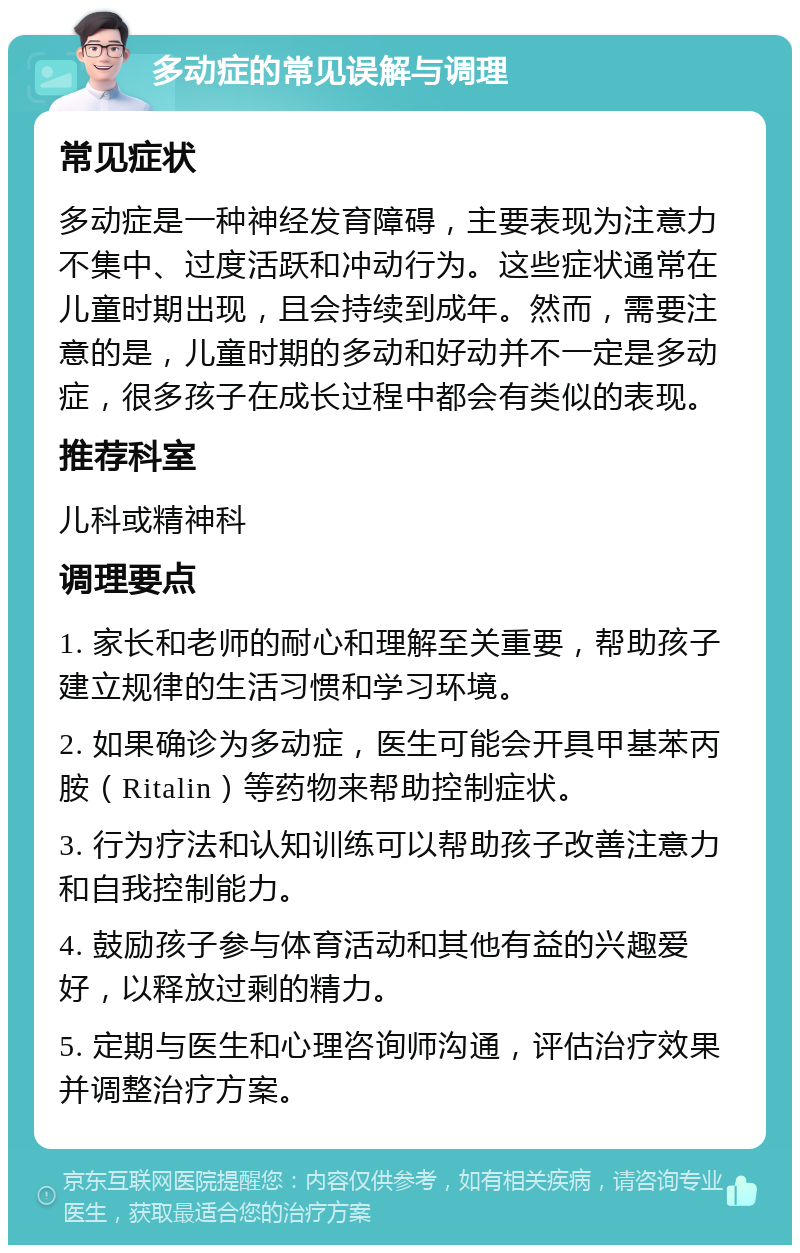 多动症的常见误解与调理 常见症状 多动症是一种神经发育障碍，主要表现为注意力不集中、过度活跃和冲动行为。这些症状通常在儿童时期出现，且会持续到成年。然而，需要注意的是，儿童时期的多动和好动并不一定是多动症，很多孩子在成长过程中都会有类似的表现。 推荐科室 儿科或精神科 调理要点 1. 家长和老师的耐心和理解至关重要，帮助孩子建立规律的生活习惯和学习环境。 2. 如果确诊为多动症，医生可能会开具甲基苯丙胺（Ritalin）等药物来帮助控制症状。 3. 行为疗法和认知训练可以帮助孩子改善注意力和自我控制能力。 4. 鼓励孩子参与体育活动和其他有益的兴趣爱好，以释放过剩的精力。 5. 定期与医生和心理咨询师沟通，评估治疗效果并调整治疗方案。