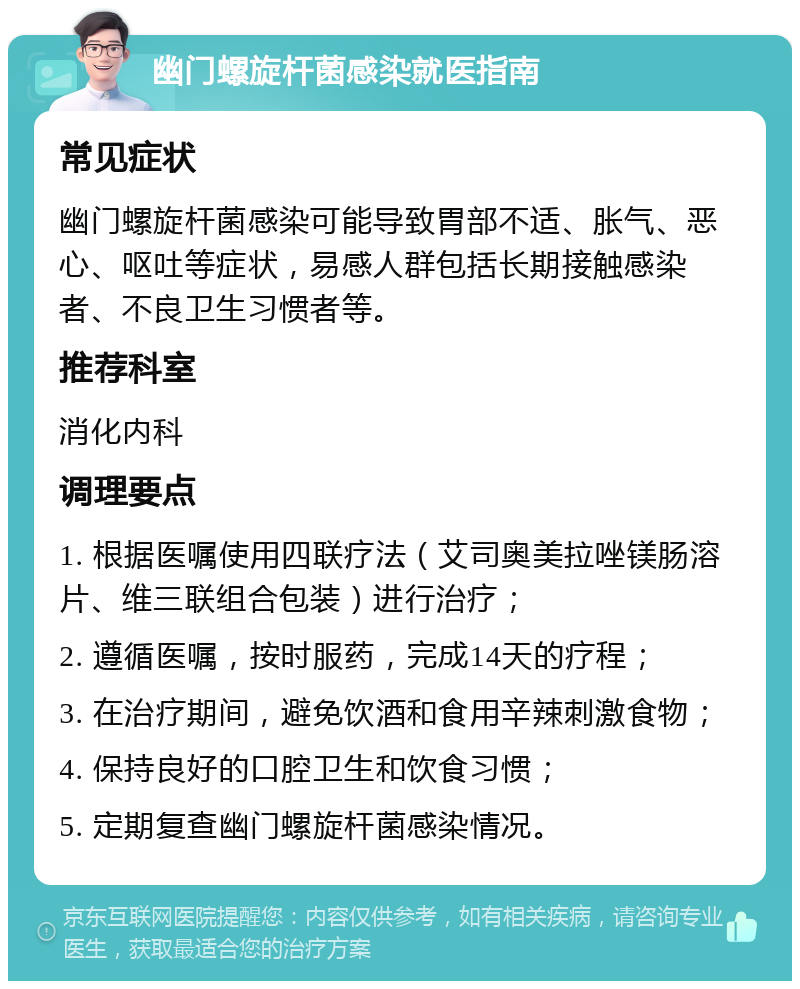 幽门螺旋杆菌感染就医指南 常见症状 幽门螺旋杆菌感染可能导致胃部不适、胀气、恶心、呕吐等症状，易感人群包括长期接触感染者、不良卫生习惯者等。 推荐科室 消化内科 调理要点 1. 根据医嘱使用四联疗法（艾司奥美拉唑镁肠溶片、维三联组合包装）进行治疗； 2. 遵循医嘱，按时服药，完成14天的疗程； 3. 在治疗期间，避免饮酒和食用辛辣刺激食物； 4. 保持良好的口腔卫生和饮食习惯； 5. 定期复查幽门螺旋杆菌感染情况。