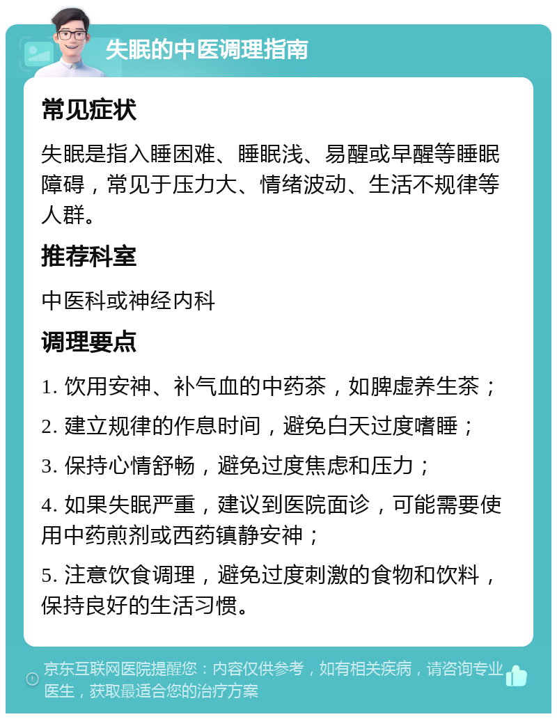 失眠的中医调理指南 常见症状 失眠是指入睡困难、睡眠浅、易醒或早醒等睡眠障碍，常见于压力大、情绪波动、生活不规律等人群。 推荐科室 中医科或神经内科 调理要点 1. 饮用安神、补气血的中药茶，如脾虚养生茶； 2. 建立规律的作息时间，避免白天过度嗜睡； 3. 保持心情舒畅，避免过度焦虑和压力； 4. 如果失眠严重，建议到医院面诊，可能需要使用中药煎剂或西药镇静安神； 5. 注意饮食调理，避免过度刺激的食物和饮料，保持良好的生活习惯。