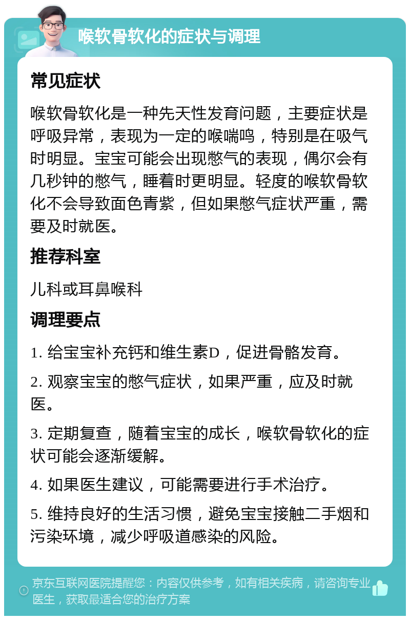 喉软骨软化的症状与调理 常见症状 喉软骨软化是一种先天性发育问题，主要症状是呼吸异常，表现为一定的喉喘鸣，特别是在吸气时明显。宝宝可能会出现憋气的表现，偶尔会有几秒钟的憋气，睡着时更明显。轻度的喉软骨软化不会导致面色青紫，但如果憋气症状严重，需要及时就医。 推荐科室 儿科或耳鼻喉科 调理要点 1. 给宝宝补充钙和维生素D，促进骨骼发育。 2. 观察宝宝的憋气症状，如果严重，应及时就医。 3. 定期复查，随着宝宝的成长，喉软骨软化的症状可能会逐渐缓解。 4. 如果医生建议，可能需要进行手术治疗。 5. 维持良好的生活习惯，避免宝宝接触二手烟和污染环境，减少呼吸道感染的风险。