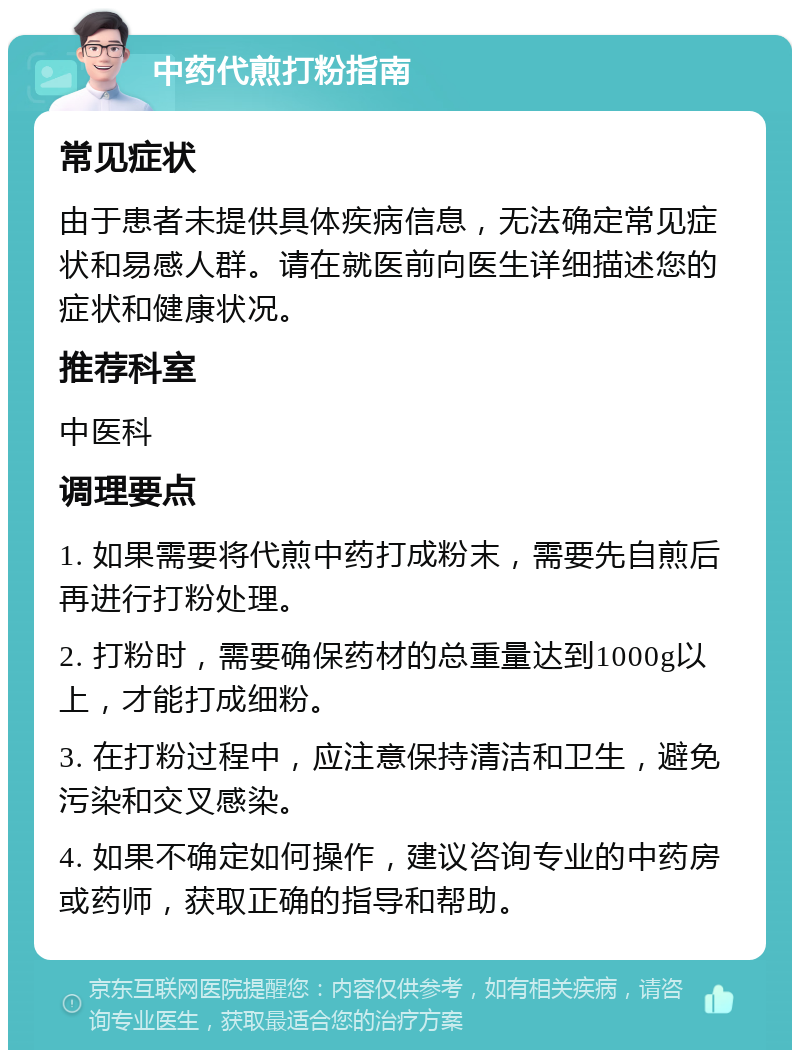 中药代煎打粉指南 常见症状 由于患者未提供具体疾病信息，无法确定常见症状和易感人群。请在就医前向医生详细描述您的症状和健康状况。 推荐科室 中医科 调理要点 1. 如果需要将代煎中药打成粉末，需要先自煎后再进行打粉处理。 2. 打粉时，需要确保药材的总重量达到1000g以上，才能打成细粉。 3. 在打粉过程中，应注意保持清洁和卫生，避免污染和交叉感染。 4. 如果不确定如何操作，建议咨询专业的中药房或药师，获取正确的指导和帮助。