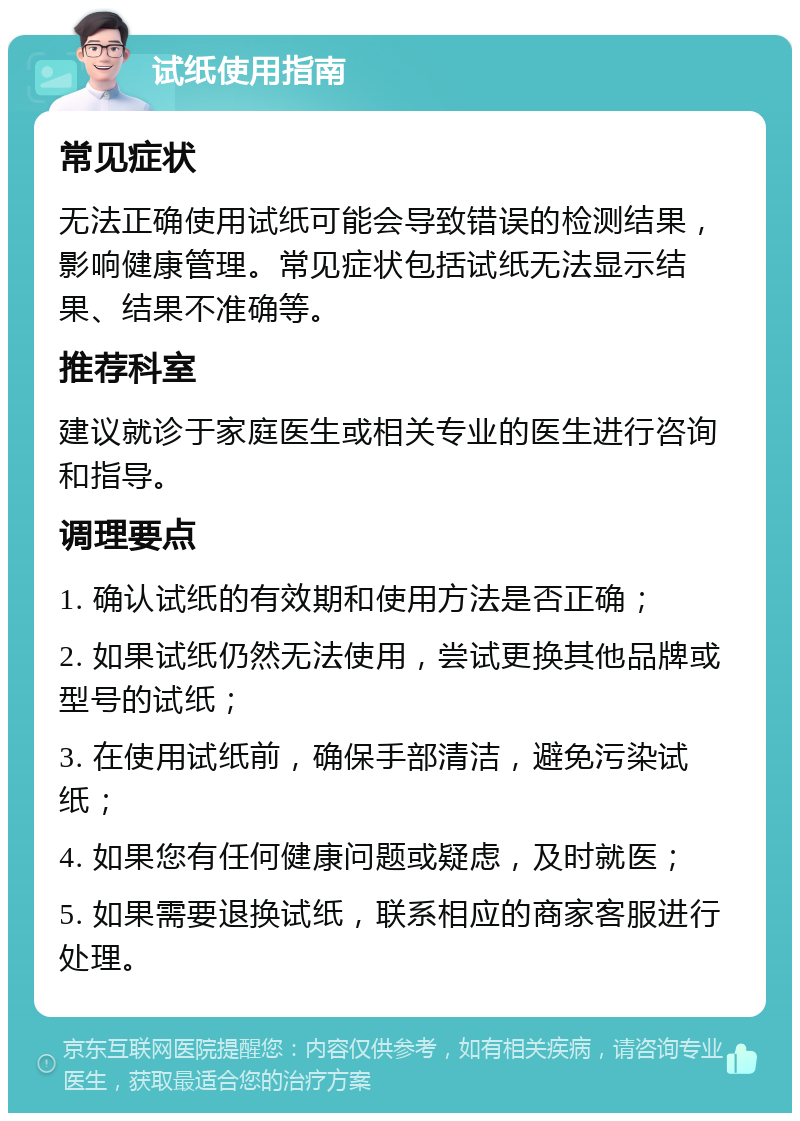 试纸使用指南 常见症状 无法正确使用试纸可能会导致错误的检测结果，影响健康管理。常见症状包括试纸无法显示结果、结果不准确等。 推荐科室 建议就诊于家庭医生或相关专业的医生进行咨询和指导。 调理要点 1. 确认试纸的有效期和使用方法是否正确； 2. 如果试纸仍然无法使用，尝试更换其他品牌或型号的试纸； 3. 在使用试纸前，确保手部清洁，避免污染试纸； 4. 如果您有任何健康问题或疑虑，及时就医； 5. 如果需要退换试纸，联系相应的商家客服进行处理。