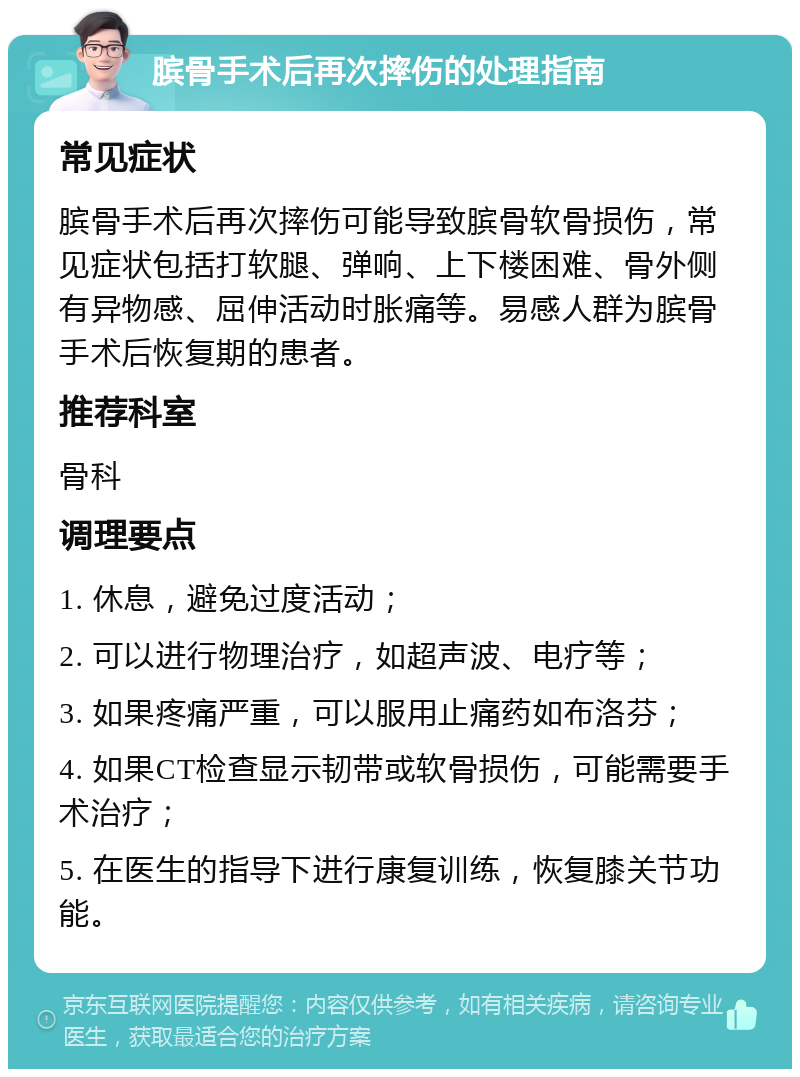 膑骨手术后再次摔伤的处理指南 常见症状 膑骨手术后再次摔伤可能导致膑骨软骨损伤，常见症状包括打软腿、弹响、上下楼困难、骨外侧有异物感、屈伸活动时胀痛等。易感人群为膑骨手术后恢复期的患者。 推荐科室 骨科 调理要点 1. 休息，避免过度活动； 2. 可以进行物理治疗，如超声波、电疗等； 3. 如果疼痛严重，可以服用止痛药如布洛芬； 4. 如果CT检查显示韧带或软骨损伤，可能需要手术治疗； 5. 在医生的指导下进行康复训练，恢复膝关节功能。