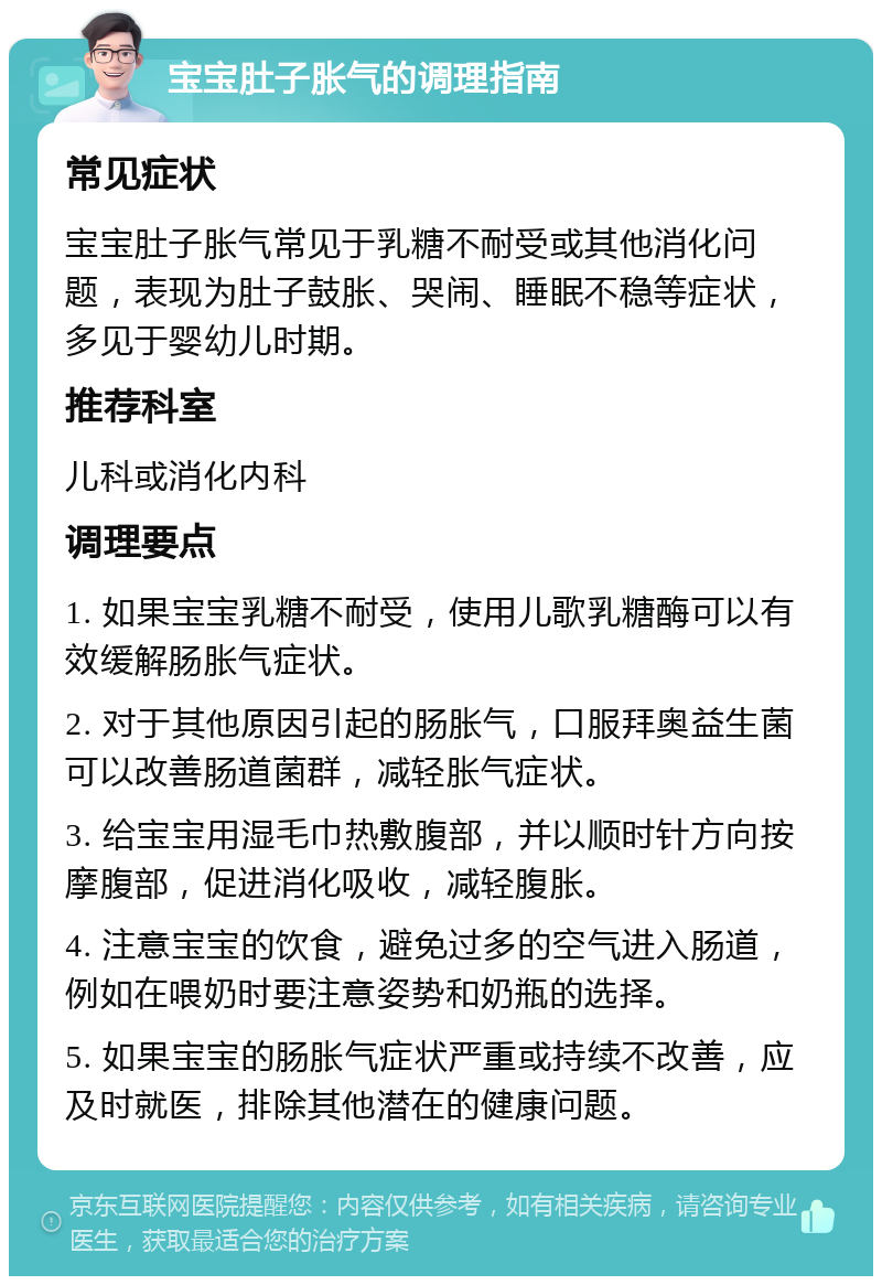 宝宝肚子胀气的调理指南 常见症状 宝宝肚子胀气常见于乳糖不耐受或其他消化问题，表现为肚子鼓胀、哭闹、睡眠不稳等症状，多见于婴幼儿时期。 推荐科室 儿科或消化内科 调理要点 1. 如果宝宝乳糖不耐受，使用儿歌乳糖酶可以有效缓解肠胀气症状。 2. 对于其他原因引起的肠胀气，口服拜奥益生菌可以改善肠道菌群，减轻胀气症状。 3. 给宝宝用湿毛巾热敷腹部，并以顺时针方向按摩腹部，促进消化吸收，减轻腹胀。 4. 注意宝宝的饮食，避免过多的空气进入肠道，例如在喂奶时要注意姿势和奶瓶的选择。 5. 如果宝宝的肠胀气症状严重或持续不改善，应及时就医，排除其他潜在的健康问题。