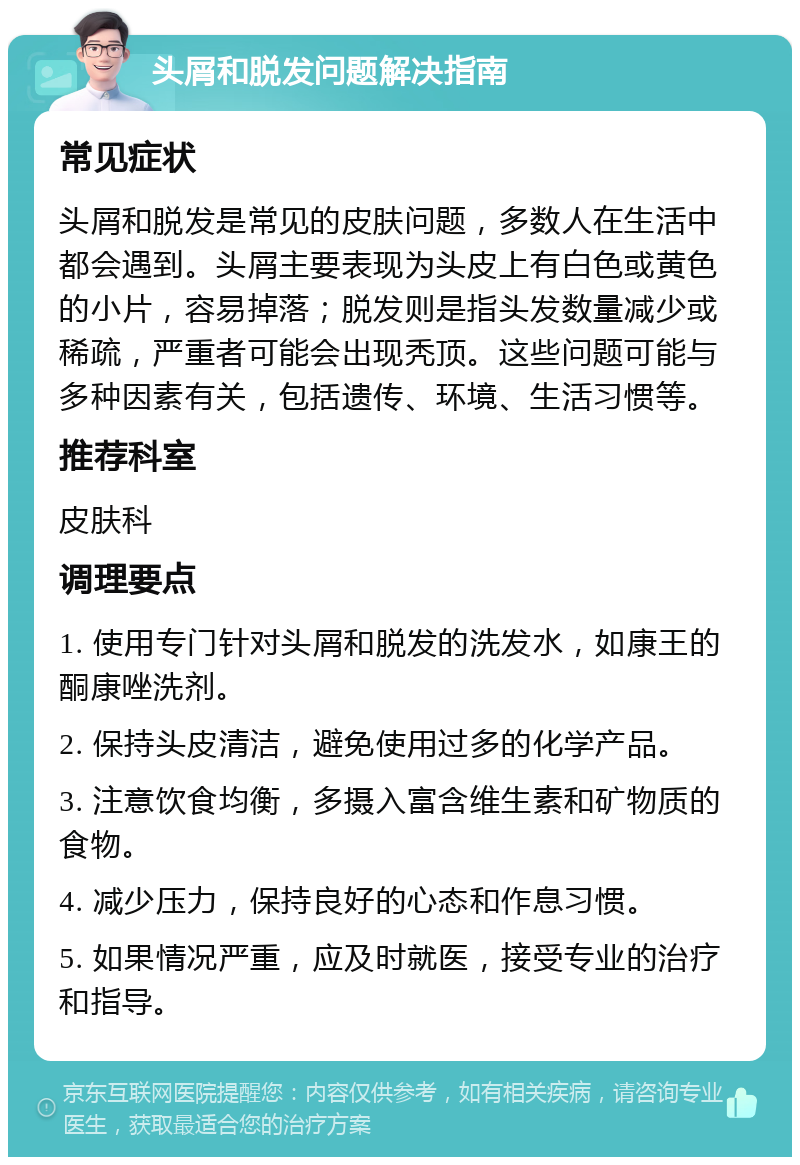 头屑和脱发问题解决指南 常见症状 头屑和脱发是常见的皮肤问题，多数人在生活中都会遇到。头屑主要表现为头皮上有白色或黄色的小片，容易掉落；脱发则是指头发数量减少或稀疏，严重者可能会出现秃顶。这些问题可能与多种因素有关，包括遗传、环境、生活习惯等。 推荐科室 皮肤科 调理要点 1. 使用专门针对头屑和脱发的洗发水，如康王的酮康唑洗剂。 2. 保持头皮清洁，避免使用过多的化学产品。 3. 注意饮食均衡，多摄入富含维生素和矿物质的食物。 4. 减少压力，保持良好的心态和作息习惯。 5. 如果情况严重，应及时就医，接受专业的治疗和指导。