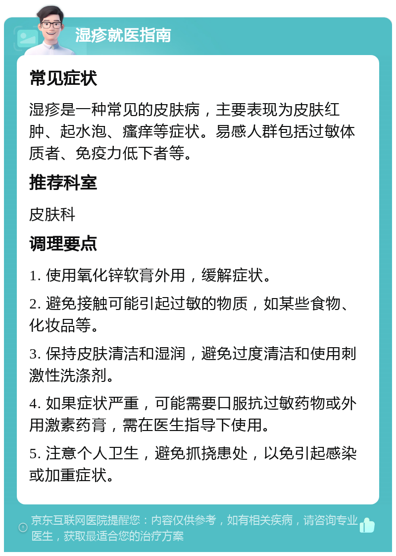 湿疹就医指南 常见症状 湿疹是一种常见的皮肤病，主要表现为皮肤红肿、起水泡、瘙痒等症状。易感人群包括过敏体质者、免疫力低下者等。 推荐科室 皮肤科 调理要点 1. 使用氧化锌软膏外用，缓解症状。 2. 避免接触可能引起过敏的物质，如某些食物、化妆品等。 3. 保持皮肤清洁和湿润，避免过度清洁和使用刺激性洗涤剂。 4. 如果症状严重，可能需要口服抗过敏药物或外用激素药膏，需在医生指导下使用。 5. 注意个人卫生，避免抓挠患处，以免引起感染或加重症状。