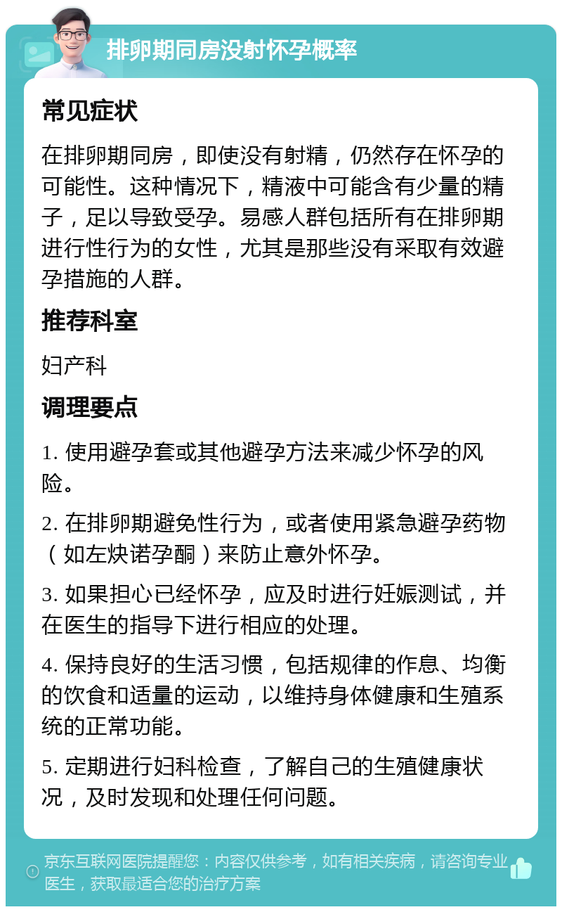 排卵期同房没射怀孕概率 常见症状 在排卵期同房，即使没有射精，仍然存在怀孕的可能性。这种情况下，精液中可能含有少量的精子，足以导致受孕。易感人群包括所有在排卵期进行性行为的女性，尤其是那些没有采取有效避孕措施的人群。 推荐科室 妇产科 调理要点 1. 使用避孕套或其他避孕方法来减少怀孕的风险。 2. 在排卵期避免性行为，或者使用紧急避孕药物（如左炔诺孕酮）来防止意外怀孕。 3. 如果担心已经怀孕，应及时进行妊娠测试，并在医生的指导下进行相应的处理。 4. 保持良好的生活习惯，包括规律的作息、均衡的饮食和适量的运动，以维持身体健康和生殖系统的正常功能。 5. 定期进行妇科检查，了解自己的生殖健康状况，及时发现和处理任何问题。