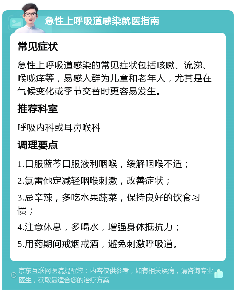 急性上呼吸道感染就医指南 常见症状 急性上呼吸道感染的常见症状包括咳嗽、流涕、喉咙痒等，易感人群为儿童和老年人，尤其是在气候变化或季节交替时更容易发生。 推荐科室 呼吸内科或耳鼻喉科 调理要点 1.口服蓝芩口服液利咽喉，缓解咽喉不适； 2.氯雷他定减轻咽喉刺激，改善症状； 3.忌辛辣，多吃水果蔬菜，保持良好的饮食习惯； 4.注意休息，多喝水，增强身体抵抗力； 5.用药期间戒烟戒酒，避免刺激呼吸道。