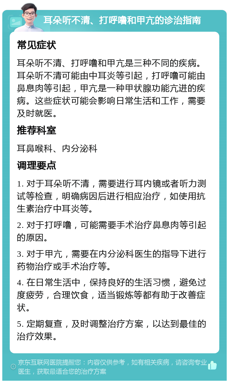 耳朵听不清、打呼噜和甲亢的诊治指南 常见症状 耳朵听不清、打呼噜和甲亢是三种不同的疾病。耳朵听不清可能由中耳炎等引起，打呼噜可能由鼻息肉等引起，甲亢是一种甲状腺功能亢进的疾病。这些症状可能会影响日常生活和工作，需要及时就医。 推荐科室 耳鼻喉科、内分泌科 调理要点 1. 对于耳朵听不清，需要进行耳内镜或者听力测试等检查，明确病因后进行相应治疗，如使用抗生素治疗中耳炎等。 2. 对于打呼噜，可能需要手术治疗鼻息肉等引起的原因。 3. 对于甲亢，需要在内分泌科医生的指导下进行药物治疗或手术治疗等。 4. 在日常生活中，保持良好的生活习惯，避免过度疲劳，合理饮食，适当锻炼等都有助于改善症状。 5. 定期复查，及时调整治疗方案，以达到最佳的治疗效果。