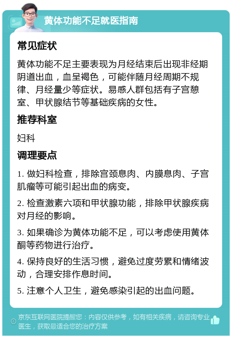 黄体功能不足就医指南 常见症状 黄体功能不足主要表现为月经结束后出现非经期阴道出血，血呈褐色，可能伴随月经周期不规律、月经量少等症状。易感人群包括有子宫憩室、甲状腺结节等基础疾病的女性。 推荐科室 妇科 调理要点 1. 做妇科检查，排除宫颈息肉、内膜息肉、子宫肌瘤等可能引起出血的病变。 2. 检查激素六项和甲状腺功能，排除甲状腺疾病对月经的影响。 3. 如果确诊为黄体功能不足，可以考虑使用黄体酮等药物进行治疗。 4. 保持良好的生活习惯，避免过度劳累和情绪波动，合理安排作息时间。 5. 注意个人卫生，避免感染引起的出血问题。