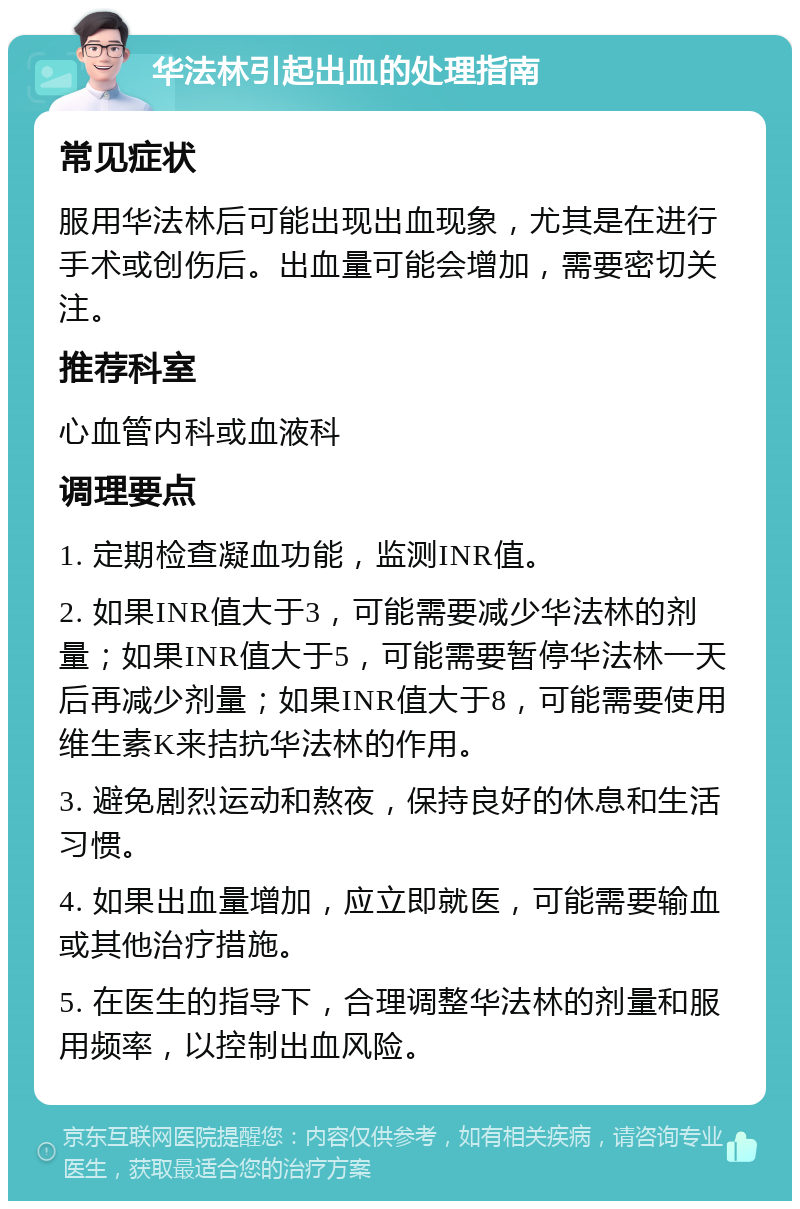 华法林引起出血的处理指南 常见症状 服用华法林后可能出现出血现象，尤其是在进行手术或创伤后。出血量可能会增加，需要密切关注。 推荐科室 心血管内科或血液科 调理要点 1. 定期检查凝血功能，监测INR值。 2. 如果INR值大于3，可能需要减少华法林的剂量；如果INR值大于5，可能需要暂停华法林一天后再减少剂量；如果INR值大于8，可能需要使用维生素K来拮抗华法林的作用。 3. 避免剧烈运动和熬夜，保持良好的休息和生活习惯。 4. 如果出血量增加，应立即就医，可能需要输血或其他治疗措施。 5. 在医生的指导下，合理调整华法林的剂量和服用频率，以控制出血风险。