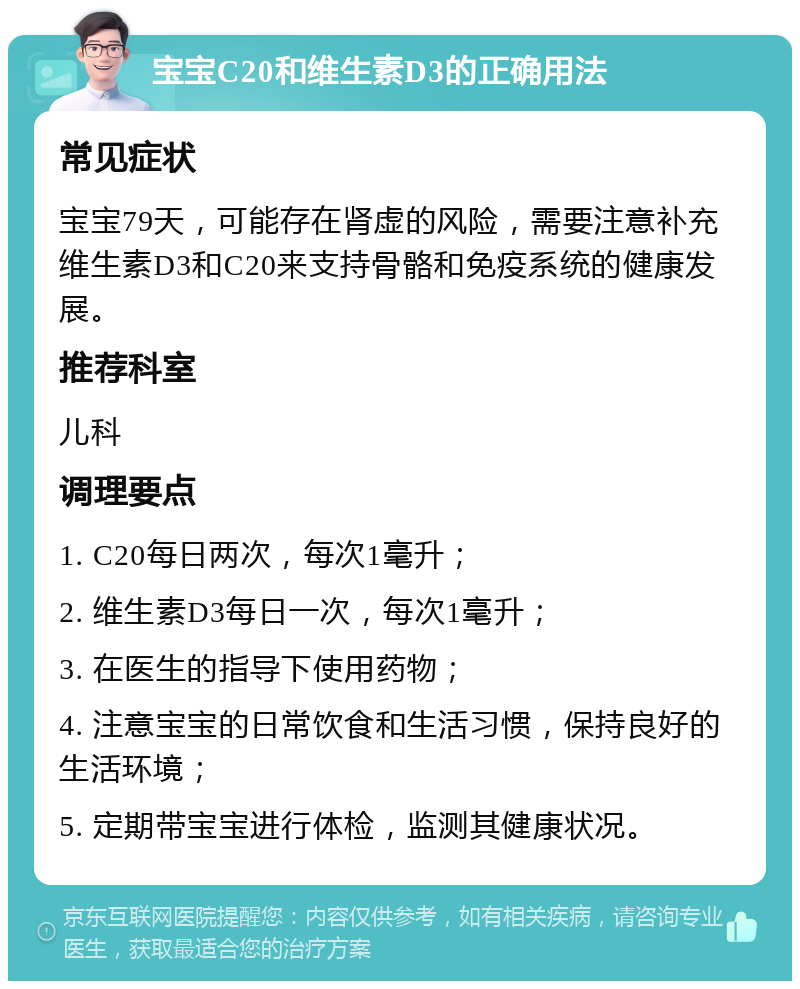 宝宝C20和维生素D3的正确用法 常见症状 宝宝79天，可能存在肾虚的风险，需要注意补充维生素D3和C20来支持骨骼和免疫系统的健康发展。 推荐科室 儿科 调理要点 1. C20每日两次，每次1毫升； 2. 维生素D3每日一次，每次1毫升； 3. 在医生的指导下使用药物； 4. 注意宝宝的日常饮食和生活习惯，保持良好的生活环境； 5. 定期带宝宝进行体检，监测其健康状况。