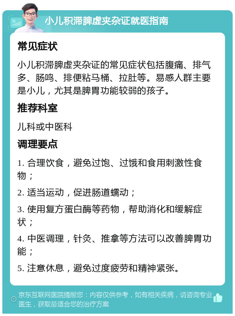 小儿积滞脾虚夹杂证就医指南 常见症状 小儿积滞脾虚夹杂证的常见症状包括腹痛、排气多、肠鸣、排便粘马桶、拉肚等。易感人群主要是小儿，尤其是脾胃功能较弱的孩子。 推荐科室 儿科或中医科 调理要点 1. 合理饮食，避免过饱、过饿和食用刺激性食物； 2. 适当运动，促进肠道蠕动； 3. 使用复方蛋白酶等药物，帮助消化和缓解症状； 4. 中医调理，针灸、推拿等方法可以改善脾胃功能； 5. 注意休息，避免过度疲劳和精神紧张。