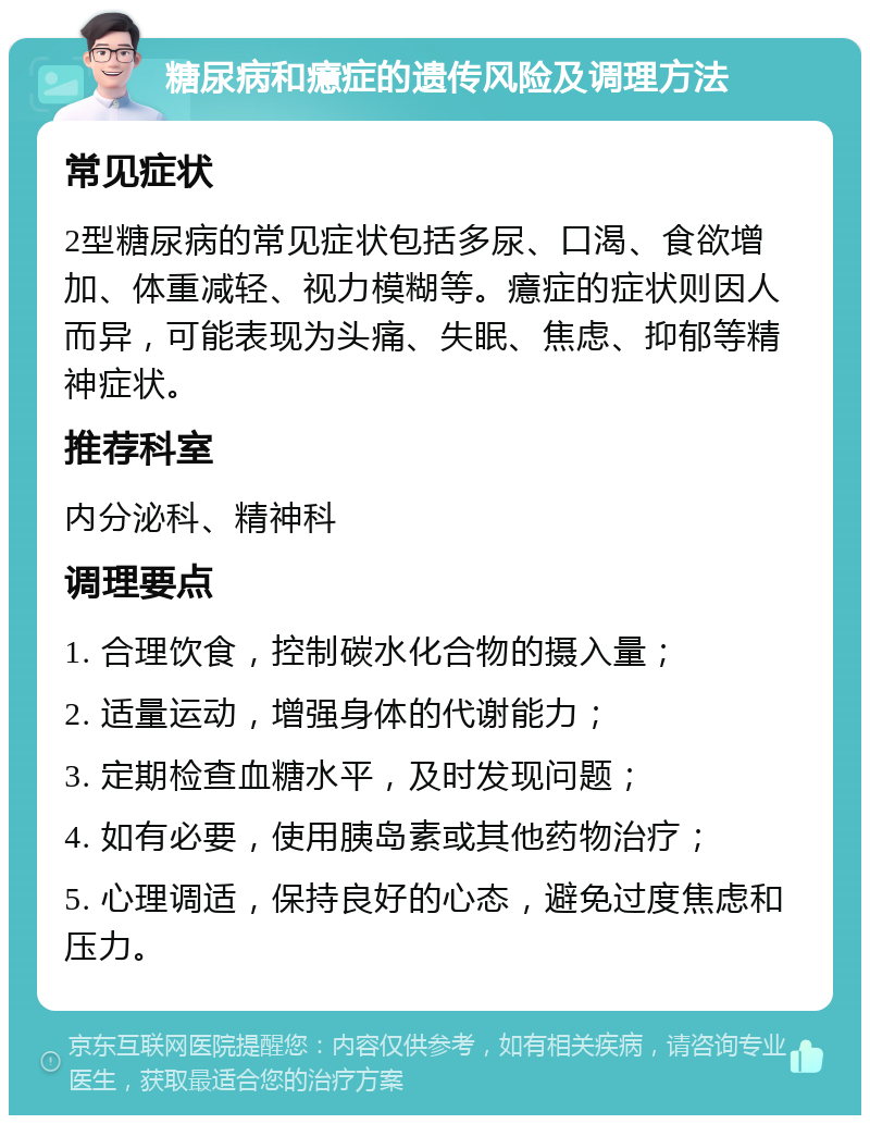 糖尿病和癔症的遗传风险及调理方法 常见症状 2型糖尿病的常见症状包括多尿、口渴、食欲增加、体重减轻、视力模糊等。癔症的症状则因人而异，可能表现为头痛、失眠、焦虑、抑郁等精神症状。 推荐科室 内分泌科、精神科 调理要点 1. 合理饮食，控制碳水化合物的摄入量； 2. 适量运动，增强身体的代谢能力； 3. 定期检查血糖水平，及时发现问题； 4. 如有必要，使用胰岛素或其他药物治疗； 5. 心理调适，保持良好的心态，避免过度焦虑和压力。