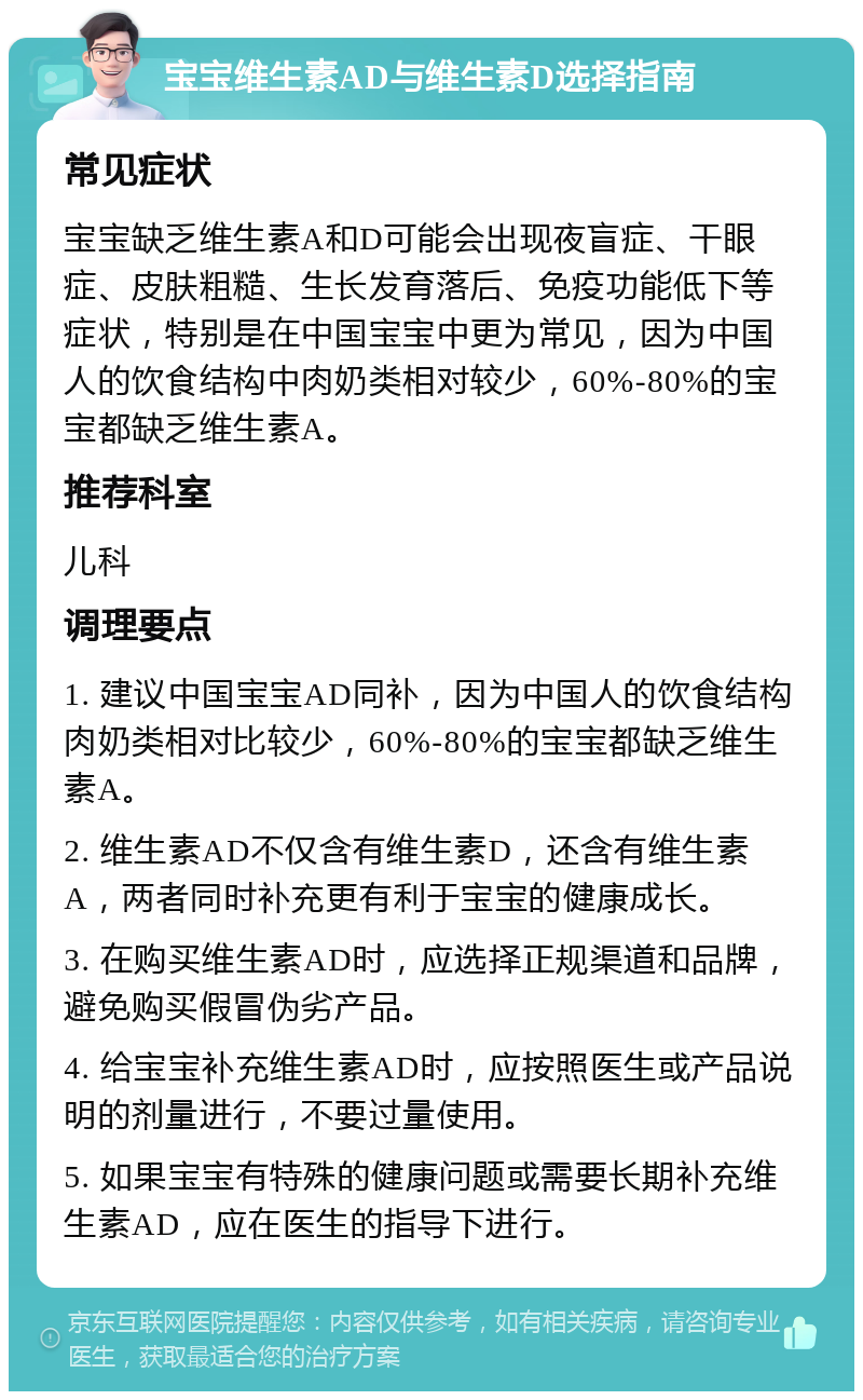 宝宝维生素AD与维生素D选择指南 常见症状 宝宝缺乏维生素A和D可能会出现夜盲症、干眼症、皮肤粗糙、生长发育落后、免疫功能低下等症状，特别是在中国宝宝中更为常见，因为中国人的饮食结构中肉奶类相对较少，60%-80%的宝宝都缺乏维生素A。 推荐科室 儿科 调理要点 1. 建议中国宝宝AD同补，因为中国人的饮食结构肉奶类相对比较少，60%-80%的宝宝都缺乏维生素A。 2. 维生素AD不仅含有维生素D，还含有维生素A，两者同时补充更有利于宝宝的健康成长。 3. 在购买维生素AD时，应选择正规渠道和品牌，避免购买假冒伪劣产品。 4. 给宝宝补充维生素AD时，应按照医生或产品说明的剂量进行，不要过量使用。 5. 如果宝宝有特殊的健康问题或需要长期补充维生素AD，应在医生的指导下进行。