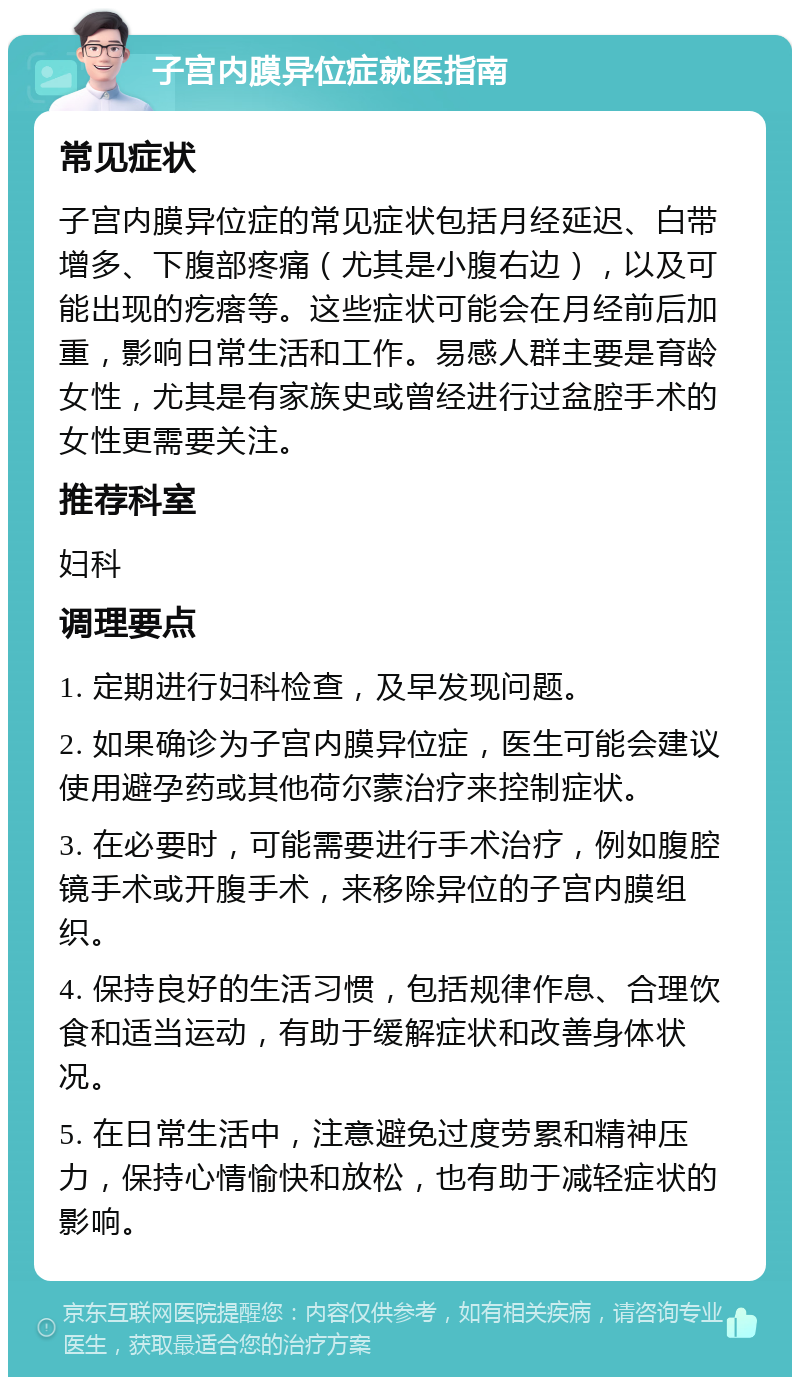 子宫内膜异位症就医指南 常见症状 子宫内膜异位症的常见症状包括月经延迟、白带增多、下腹部疼痛（尤其是小腹右边），以及可能出现的疙瘩等。这些症状可能会在月经前后加重，影响日常生活和工作。易感人群主要是育龄女性，尤其是有家族史或曾经进行过盆腔手术的女性更需要关注。 推荐科室 妇科 调理要点 1. 定期进行妇科检查，及早发现问题。 2. 如果确诊为子宫内膜异位症，医生可能会建议使用避孕药或其他荷尔蒙治疗来控制症状。 3. 在必要时，可能需要进行手术治疗，例如腹腔镜手术或开腹手术，来移除异位的子宫内膜组织。 4. 保持良好的生活习惯，包括规律作息、合理饮食和适当运动，有助于缓解症状和改善身体状况。 5. 在日常生活中，注意避免过度劳累和精神压力，保持心情愉快和放松，也有助于减轻症状的影响。