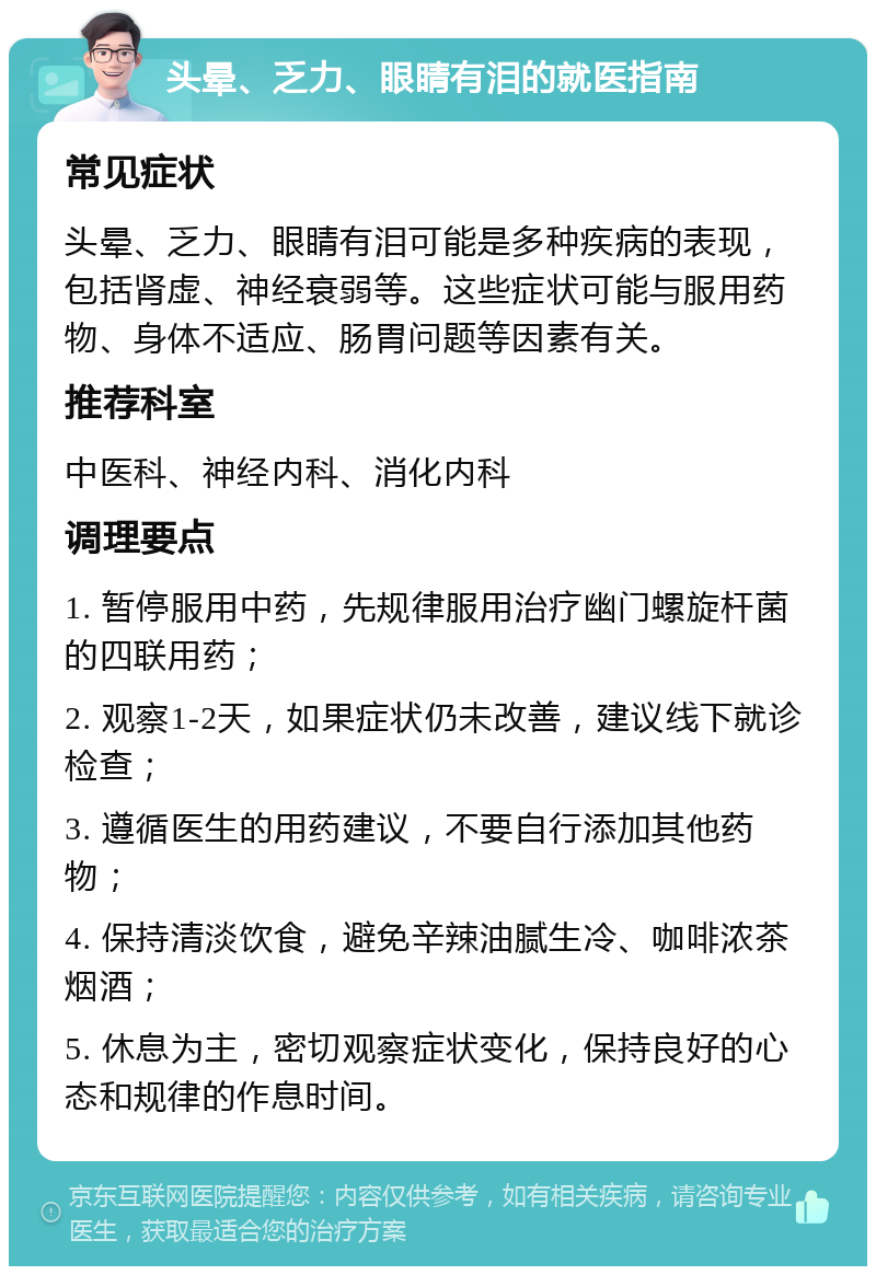 头晕、乏力、眼睛有泪的就医指南 常见症状 头晕、乏力、眼睛有泪可能是多种疾病的表现，包括肾虚、神经衰弱等。这些症状可能与服用药物、身体不适应、肠胃问题等因素有关。 推荐科室 中医科、神经内科、消化内科 调理要点 1. 暂停服用中药，先规律服用治疗幽门螺旋杆菌的四联用药； 2. 观察1-2天，如果症状仍未改善，建议线下就诊检查； 3. 遵循医生的用药建议，不要自行添加其他药物； 4. 保持清淡饮食，避免辛辣油腻生冷、咖啡浓茶烟酒； 5. 休息为主，密切观察症状变化，保持良好的心态和规律的作息时间。