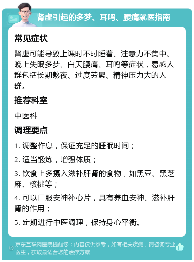 肾虚引起的多梦、耳鸣、腰痛就医指南 常见症状 肾虚可能导致上课时不时睡着、注意力不集中、晚上失眠多梦、白天腰痛、耳鸣等症状，易感人群包括长期熬夜、过度劳累、精神压力大的人群。 推荐科室 中医科 调理要点 1. 调整作息，保证充足的睡眠时间； 2. 适当锻炼，增强体质； 3. 饮食上多摄入滋补肝肾的食物，如黑豆、黑芝麻、核桃等； 4. 可以口服安神补心片，具有养血安神、滋补肝肾的作用； 5. 定期进行中医调理，保持身心平衡。