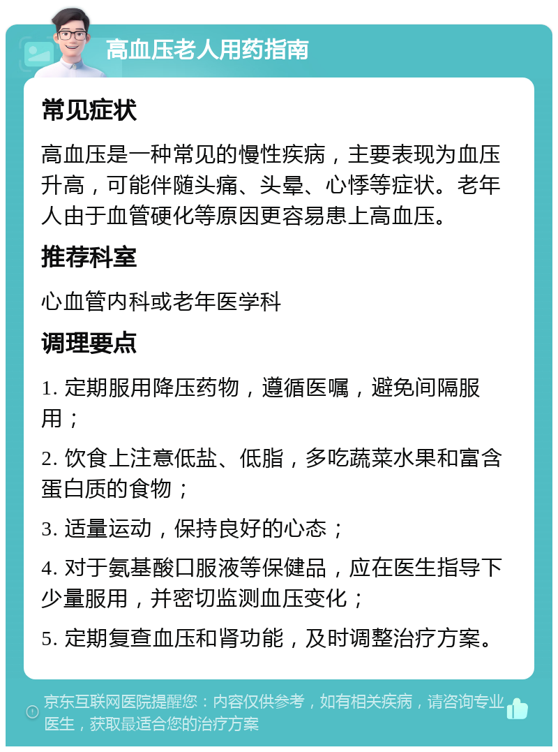 高血压老人用药指南 常见症状 高血压是一种常见的慢性疾病，主要表现为血压升高，可能伴随头痛、头晕、心悸等症状。老年人由于血管硬化等原因更容易患上高血压。 推荐科室 心血管内科或老年医学科 调理要点 1. 定期服用降压药物，遵循医嘱，避免间隔服用； 2. 饮食上注意低盐、低脂，多吃蔬菜水果和富含蛋白质的食物； 3. 适量运动，保持良好的心态； 4. 对于氨基酸口服液等保健品，应在医生指导下少量服用，并密切监测血压变化； 5. 定期复查血压和肾功能，及时调整治疗方案。